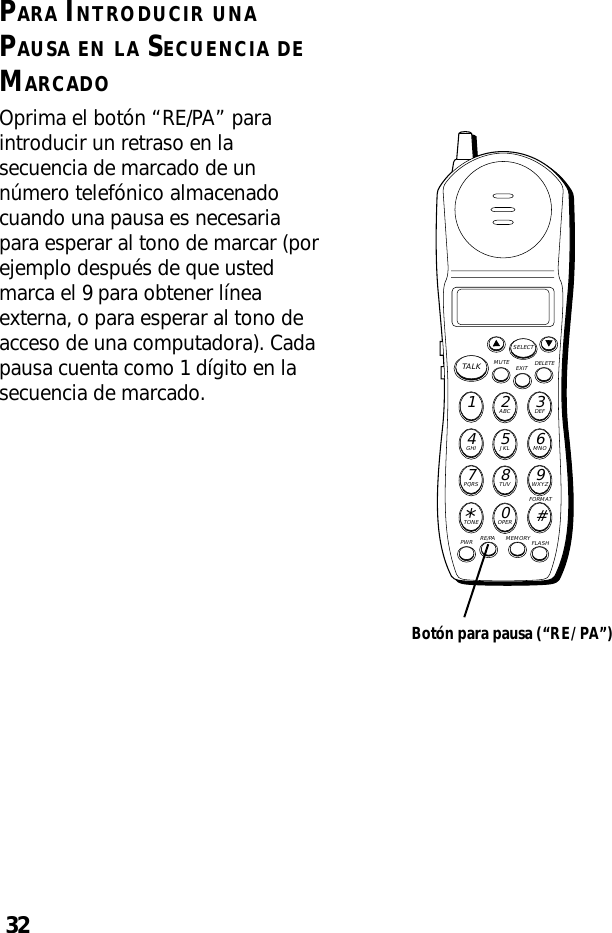 32PARA INTRODUCIR UNAPAUSA EN LA SECUENCIA DEMARCADOOprima el botón “RE/PA” paraintroducir un retraso en lasecuencia de marcado de unnúmero telefónico almacenadocuando una pausa es necesariapara esperar al tono de marcar (porejemplo después de que ustedmarca el 9 para obtener líneaexterna, o para esperar al tono deacceso de una computadora). Cadapausa cuenta como 1 dígito en lasecuencia de marcado.MUTE DELETEEXITTALKSELECTWXYZ9TUV8PQRS7MNO6JKL5GHI4DEF3ABC21#OPER0TONE*PWR RE/PA MEMORY FLASHFORMATBotón para pausa (“RE/PA”)