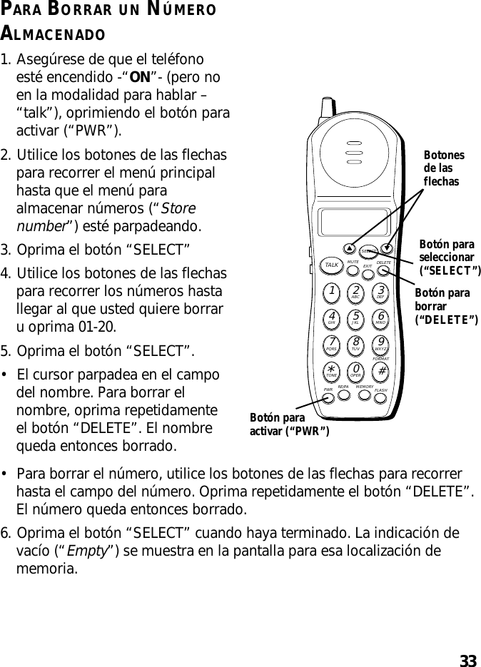 33PARA BORRAR UN NÚMEROALMACENADO1. Asegúrese de que el teléfonoesté encendido -“ON”- (pero noen la modalidad para hablar –“talk”), oprimiendo el botón paraactivar (“PWR”).2. Utilice los botones de las flechaspara recorrer el menú principalhasta que el menú paraalmacenar números (“Storenumber”) esté parpadeando.3. Oprima el botón “SELECT”4. Utilice los botones de las flechaspara recorrer los números hastallegar al que usted quiere borraru oprima 01-20.5. Oprima el botón “SELECT”.•El cursor parpadea en el campodel nombre. Para borrar elnombre, oprima repetidamenteel botón “DELETE”. El nombrequeda entonces borrado.MUTE DELETEEXITTALKSELECTWXYZ9TUV8PQRS7MNO6JKL5GHI4DEF3ABC21#OPER0TONE*PWR RE/PA MEMORY FLASHFORMATBotón paraborrar(“DELETE”)Botonesde lasflechasBotón paraseleccionar(“SELECT”)Botón paraactivar (“PWR”)•Para borrar el número, utilice los botones de las flechas para recorrerhasta el campo del número. Oprima repetidamente el botón “DELETE”.El número queda entonces borrado.6. Oprima el botón “SELECT” cuando haya terminado. La indicación devacío (“Empty”) se muestra en la pantalla para esa localización dememoria.