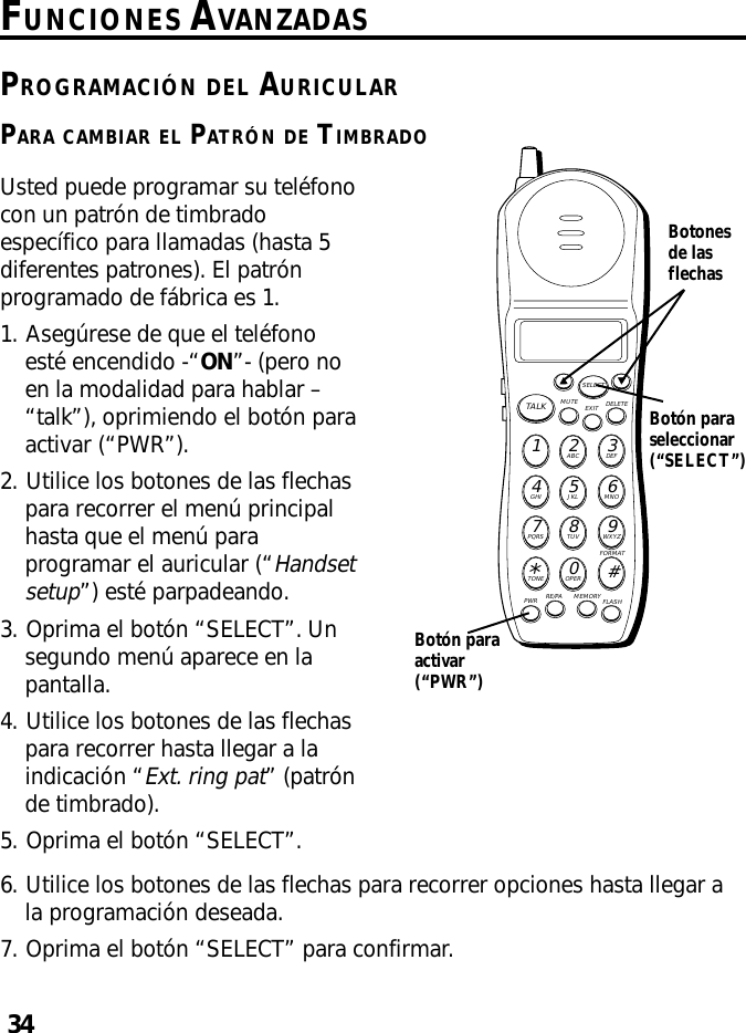 34FUNCIONES AVANZADASPROGRAMACIÓN DEL AURICULARPARA CAMBIAR EL PATRÓN DE TIMBRADOMUTE DELETEEXITTALKSELECTWXYZ9TUV8PQRS7MNO6JKL5GHI4DEF3ABC21#OPER0TONE*PWR RE/PA MEMORY FLASHFORMATUsted puede programar su teléfonocon un patrón de timbradoespecífico para llamadas (hasta 5diferentes patrones). El patrónprogramado de fábrica es 1.1. Asegúrese de que el teléfonoesté encendido -“ON”- (pero noen la modalidad para hablar –“talk”), oprimiendo el botón paraactivar (“PWR”).2. Utilice los botones de las flechaspara recorrer el menú principalhasta que el menú paraprogramar el auricular (“Handsetsetup”) esté parpadeando.3. Oprima el botón “SELECT”. Unsegundo menú aparece en lapantalla.4. Utilice los botones de las flechaspara recorrer hasta llegar a laindicación “Ext. ring pat” (patrónde timbrado).5. Oprima el botón “SELECT”.Botonesde lasflechasBotón paraactivar(“PWR”)Botón paraseleccionar(“SELECT”)6. Utilice los botones de las flechas para recorrer opciones hasta llegar ala programación deseada.7. Oprima el botón “SELECT” para confirmar.