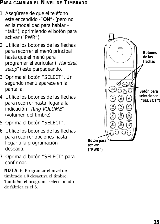 35PARA CAMBIAR EL NIVEL DE TIMBRADO1. Asegúrese de que el teléfonoesté encendido -“ON”- (pero noen la modalidad para hablar –“talk”), oprimiendo el botón paraactivar (“PWR”).2. Utilice los botones de las flechaspara recorrer el menú principalhasta que el menú paraprogramar el auricular (“Handsetsetup”) esté parpadeando.3. Oprima el botón “SELECT”. Unsegundo menú aparece en lapantalla.4. Utilice los botones de las flechaspara recorrer hasta llegar a laindicación “Ring VOLUME”(volumen del timbre).5. Oprima el botón “SELECT”.6. Utilice los botones de las flechaspara recorrer opciones hastallegar a la programacióndeseada.7. Oprima el botón “SELECT” paraconfirmar.NOTA: El Programar el nivel detimbrado a 0 desactiva el timbre.También, el programa seleccionadode fábrica es el 6.MUTE DELETEEXITTALKSELECTWXYZ9TUV8PQRS7MNO6JKL5GHI4DEF3ABC21#OPER0TONE*PWR RE/PA MEMORY FLASHFORMATBotón paraseleccionar(“SELECT”)Botonesde lasflechasBotón paraactivar(“PWR”)