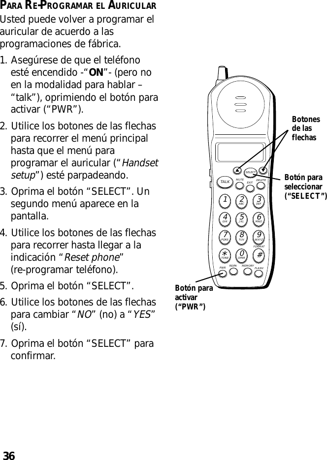 36PARA RE-PROGRAMAR EL AURICULARUsted puede volver a programar elauricular de acuerdo a lasprogramaciones de fábrica.1. Asegúrese de que el teléfonoesté encendido -“ON”- (pero noen la modalidad para hablar –“talk”), oprimiendo el botón paraactivar (“PWR”).2. Utilice los botones de las flechaspara recorrer el menú principalhasta que el menú paraprogramar el auricular (“Handsetsetup”) esté parpadeando.3. Oprima el botón “SELECT”. Unsegundo menú aparece en lapantalla.4. Utilice los botones de las flechaspara recorrer hasta llegar a laindicación “Reset phone”(re-programar teléfono).5. Oprima el botón “SELECT”.6. Utilice los botones de las flechaspara cambiar “NO” (no) a “YES”(sí).7. Oprima el botón “SELECT” paraconfirmar.MUTE DELETEEXITTALKSELECTWXYZ9TUV8PQRS7MNO6JKL5GHI4DEF3ABC21#OPER0TONE*PWR RE/PA MEMORY FLASHFORMATBotón paraseleccionar(“SELECT”)Botonesde lasflechasBotón paraactivar(“PWR”)