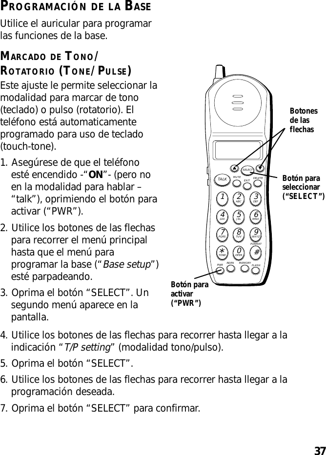 37PROGRAMACIÓN DE LA BASEUtilice el auricular para programarlas funciones de la base.MARCADO DE TONO/ROTATORIO (TONE/PULSE)Este ajuste le permite seleccionar lamodalidad para marcar de tono(teclado) o pulso (rotatorio). Elteléfono está automaticamenteprogramado para uso de teclado(touch-tone).1. Asegúrese de que el teléfonoesté encendido -“ON”- (pero noen la modalidad para hablar –“talk”), oprimiendo el botón paraactivar (“PWR”).2. Utilice los botones de las flechaspara recorrer el menú principalhasta que el menú paraprogramar la base (“Base setup”)esté parpadeando.3. Oprima el botón “SELECT”. Unsegundo menú aparece en lapantalla.MUTE DELETEEXITTALKSELECTWXYZ9TUV8PQRS7MNO6JKL5GHI4DEF3ABC21#OPER0TONE*PWR RE/PA MEMORY FLASHFORMATBotón paraseleccionar(“SELECT”)Botonesde lasflechasBotón paraactivar(“PWR”)4. Utilice los botones de las flechas para recorrer hasta llegar a laindicación “T/P setting” (modalidad tono/pulso).5. Oprima el botón “SELECT”.6. Utilice los botones de las flechas para recorrer hasta llegar a laprogramación deseada.7. Oprima el botón “SELECT” para confirmar.