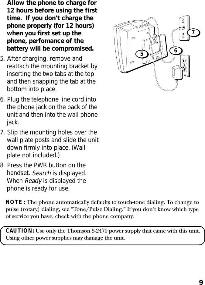 9Allow the phone to charge for12 hours before using the firsttime.  If you don&apos;t charge thephone properly (for 12 hours)when you first set up thephone, perfomance of thebattery will be compromised.5. After charging, remove andreattach the mounting bracket byinserting the two tabs at the topand then snapping the tab at thebottom into place.6. Plug the telephone line cord intothe phone jack on the back of theunit and then into the wall phonejack.7. Slip the mounting holes over thewall plate posts and slide the unitdown firmly into place. (Wallplate not included.)8. Press the PWR button on thehandset. Search is displayed.When Ready is displayed thephone is ready for use.675NOTE : The phone automatically defaults to touch-tone dialing. To change topulse (rotary) dialing, see “Tone/Pulse Dialing.” If you don’t know which typeof service you have, check with the phone company.CAUTION: Use only the Thomson 5-2470 power supply that came with this unit.Using other power supplies may damage the unit.