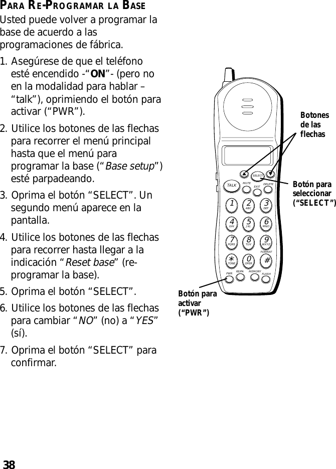 38PARA RE-PROGRAMAR LA BASEUsted puede volver a programar labase de acuerdo a lasprogramaciones de fábrica.1. Asegúrese de que el teléfonoesté encendido -“ON”- (pero noen la modalidad para hablar –“talk”), oprimiendo el botón paraactivar (“PWR”).2. Utilice los botones de las flechaspara recorrer el menú principalhasta que el menú paraprogramar la base (“Base setup”)esté parpadeando.3. Oprima el botón “SELECT”. Unsegundo menú aparece en lapantalla.4. Utilice los botones de las flechaspara recorrer hasta llegar a laindicación “Reset base” (re-programar la base).5. Oprima el botón “SELECT”.6. Utilice los botones de las flechaspara cambiar “NO” (no) a “YES”(sí).7. Oprima el botón “SELECT” paraconfirmar.MUTE DELETEEXITTALKSELECTWXYZ9TUV8PQRS7MNO6JKL5GHI4DEF3ABC21#OPER0TONE*PWR RE/PA MEMORY FLASHFORMATBotón paraseleccionar(“SELECT”)Botonesde lasflechasBotón paraactivar(“PWR”)