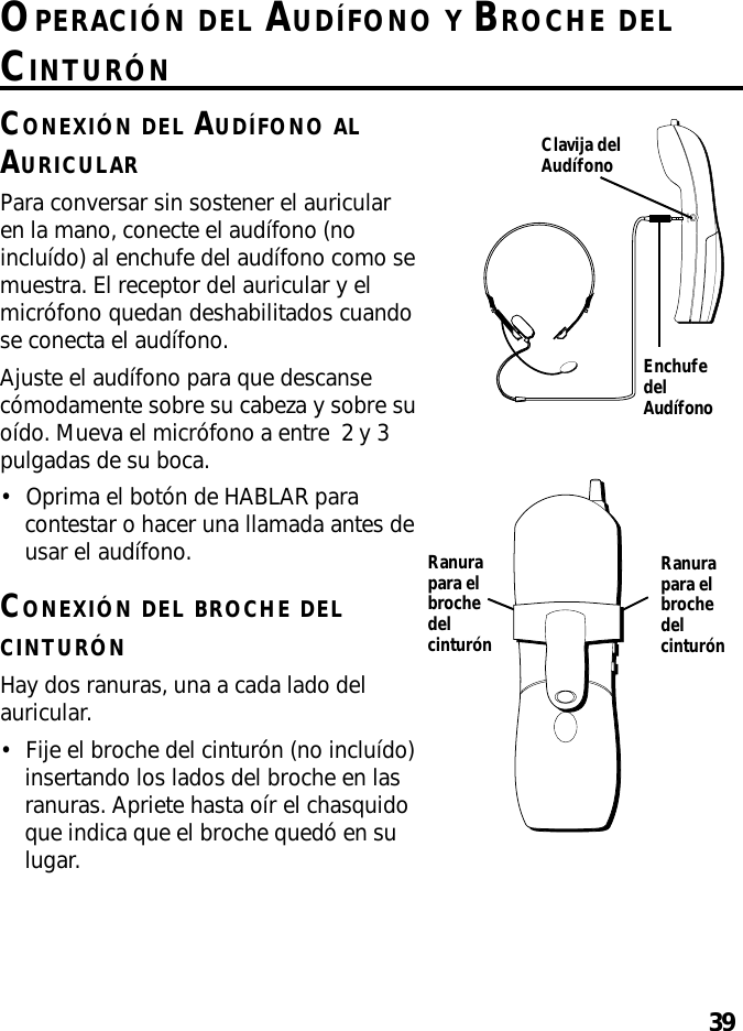 39OPERACIÓN DEL AUDÍFONO Y BROCHE DELCINTURÓNCONEXIÓN DEL AUDÍFONO ALAURICULARPara conversar sin sostener el auricularen la mano, conecte el audífono (noincluído) al enchufe del audífono como semuestra. El receptor del auricular y elmicrófono quedan deshabilitados cuandose conecta el audífono.Ajuste el audífono para que descansecómodamente sobre su cabeza y sobre suoído. Mueva el micrófono a entre  2 y 3pulgadas de su boca.•Oprima el botón de HABLAR paracontestar o hacer una llamada antes deusar el audífono.CONEXIÓN DEL BROCHE DELCINTURÓNHay dos ranuras, una a cada lado delauricular.•Fije el broche del cinturón (no incluído)insertando los lados del broche en lasranuras. Apriete hasta oír el chasquidoque indica que el broche quedó en sulugar.HEADSETClavija delAudífonoEnchufedelAudífonoRanurapara elbrochedelcinturónRanurapara elbrochedelcinturón