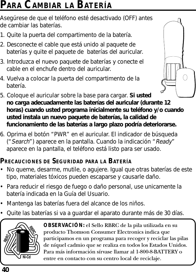 40OBSERVACIÓN: el Sello RBRC de la pila utilizada en suproducto Thomson Consumer Electronics indica queparticipamos en un programa para recoger y reciclar las pilasde níquel cadmio que se realiza en todos los Estados Unidos.Para más información sírvase llamar al 1-800-8-BATTERY oentre en contacto con su centro local de reciclaje.Ni-CdRBRCRBRCPARA CAMBIAR LA BATERÍAAsegúrese de que el teléfono esté desactivado (OFF) antesde cambiar las baterías.1. Quite la puerta del compartimento de la batería.2. Desconecte el cable que está unido al paquete debaterías y quite el paquete de baterías del auricular.3. Introduzca el nuevo paquete de baterías y conecte elcable en el enchufe dentro del auricular.4. Vuelva a colocar la puerta del compartimento de labatería.5. Coloque el auricular sobre la base para cargar. Si ustedno carga adecuadamente las baterías del auricular (durante 12horas) cuando usted programa inicialmente su teléfono y/o cuandousted instala un nuevo paquete de baterías, la calidad defuncionamiento de las baterías a largo plazo podría deteriorarse.6. Oprima el botón “PWR” en el auricular. El indicador de búsqueda(“Search”) aparece en la pantalla. Cuando la indicación “Ready”aparece en la pantalla, el teléfono está listo para ser usado.PRECAUCIONES DE SEGURIDAD PARA LA BATERÍA•No queme, desarme, mutile, o agujere. Igual que otras baterías de estetipo, materiales tóxicos pueden escaparse y causarle daño.•Para reducir el riesgo de fuego o daño personal, use unicamente labatería indicada en la Guía del Usuario.•Mantenga las baterías fuera del alcance de los niños.•Quite las baterías si va a guardar el aparato durante más de 30 días.