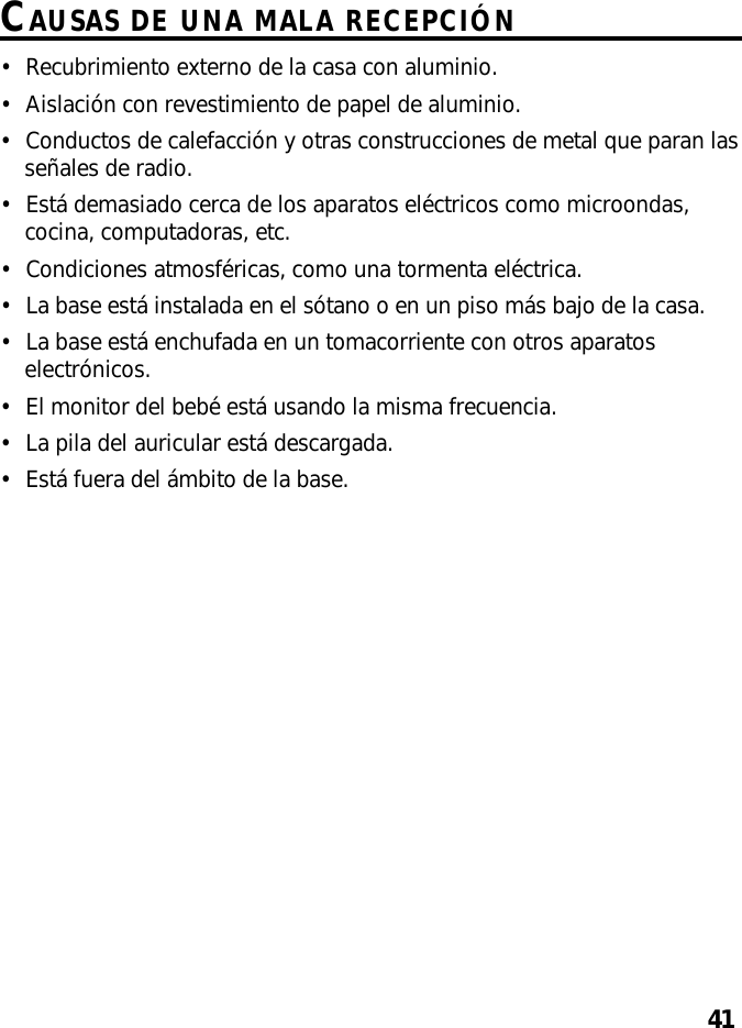 41CAUSAS DE UNA MALA RECEPCIÓN•Recubrimiento externo de la casa con aluminio.•Aislación con revestimiento de papel de aluminio.•Conductos de calefacción y otras construcciones de metal que paran lasseñales de radio.•Está demasiado cerca de los aparatos eléctricos como microondas,cocina, computadoras, etc.•Condiciones atmosféricas, como una tormenta eléctrica.•La base está instalada en el sótano o en un piso más bajo de la casa.•La base está enchufada en un tomacorriente con otros aparatoselectrónicos.•El monitor del bebé está usando la misma frecuencia.•La pila del auricular está descargada.•Está fuera del ámbito de la base.