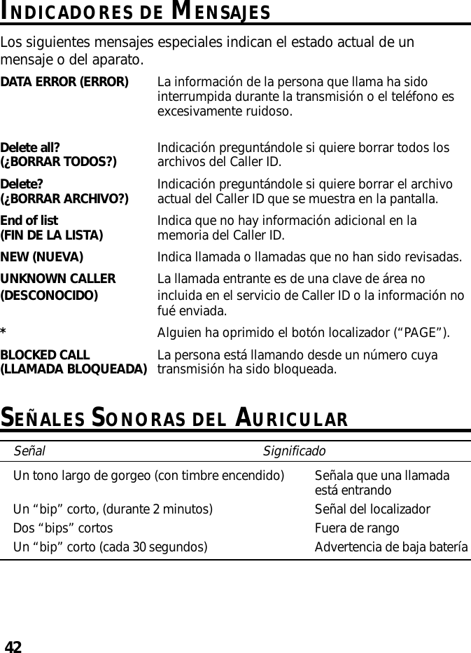 42INDICADORES DE MENSAJESLos siguientes mensajes especiales indican el estado actual de unmensaje o del aparato.DATA ERROR (ERROR) La información de la persona que llama ha sidointerrumpida durante la transmisión o el teléfono esexcesivamente ruidoso.Delete all? Indicación preguntándole si quiere borrar todos los(¿BORRAR TODOS?) archivos del Caller ID.Delete? Indicación preguntándole si quiere borrar el archivo(¿BORRAR ARCHIVO?) actual del Caller ID que se muestra en la pantalla.End of list Indica que no hay información adicional en la(FIN DE LA LISTA) memoria del Caller ID.NEW (NUEVA) Indica llamada o llamadas que no han sido revisadas.UNKNOWN CALLER La llamada entrante es de una clave de área no(DESCONOCIDO) incluida en el servicio de Caller ID o la información nofué enviada.*Alguien ha oprimido el botón localizador (“PAGE”).BLOCKED CALL La persona está llamando desde un número cuya(LLAMADA BLOQUEADA) transmisión ha sido bloqueada.SEÑALES SONORAS DEL AURICULARSeñal SignificadoUn tono largo de gorgeo (con timbre encendido) Señala que una llamadaestá entrandoUn “bip” corto, (durante 2 minutos) Señal del localizadorDos “bips” cortos Fuera de rangoUn “bip” corto (cada 30 segundos) Advertencia de baja batería