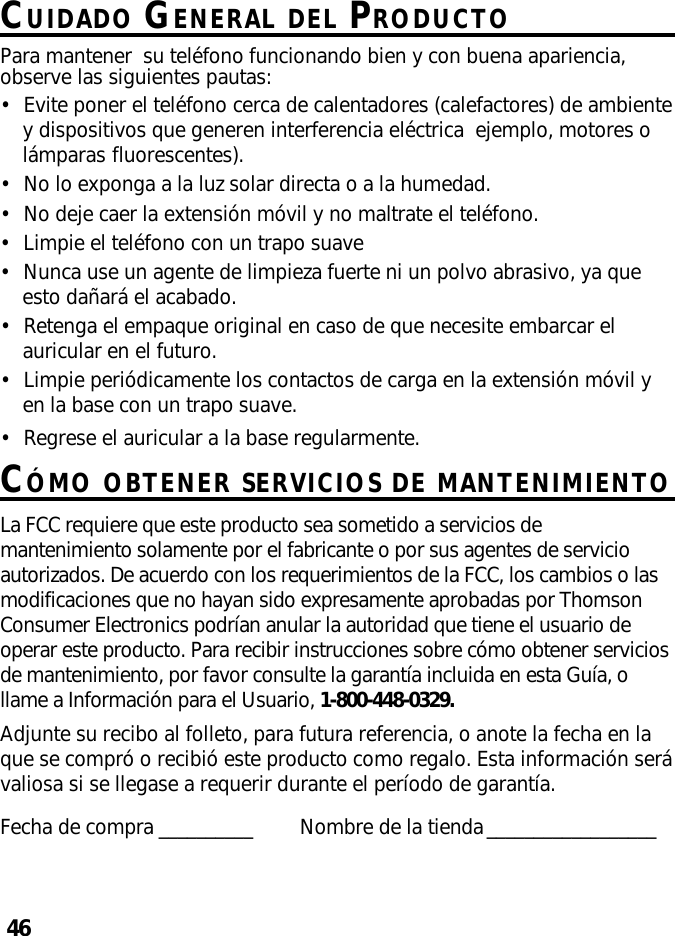 46CUIDADO GENERAL DEL PRODUCTOPara mantener  su teléfono funcionando bien y con buena apariencia,observe las siguientes pautas:•Evite poner el teléfono cerca de calentadores (calefactores) de ambientey dispositivos que generen interferencia eléctrica  ejemplo, motores olámparas fluorescentes).•No lo exponga a la luz solar directa o a la humedad.•No deje caer la extensión móvil y no maltrate el teléfono.•Limpie el teléfono con un trapo suave•Nunca use un agente de limpieza fuerte ni un polvo abrasivo, ya queesto dañará el acabado.•Retenga el empaque original en caso de que necesite embarcar elauricular en el futuro.•Limpie periódicamente los contactos de carga en la extensión móvil yen la base con un trapo suave.•Regrese el auricular a la base regularmente.CÓMO OBTENER SERVICIOS DE MANTENIMIENTOLa FCC requiere que este producto sea sometido a servicios demantenimiento solamente por el fabricante o por sus agentes de servicioautorizados. De acuerdo con los requerimientos de la FCC, los cambios o lasmodificaciones que no hayan sido expresamente aprobadas por ThomsonConsumer Electronics podrían anular la autoridad que tiene el usuario deoperar este producto. Para recibir instrucciones sobre cómo obtener serviciosde mantenimiento, por favor consulte la garantía incluida en esta Guía, ollame a Información para el Usuario, 1-800-448-0329.Adjunte su recibo al folleto, para futura referencia, o anote la fecha en laque se compró o recibió este producto como regalo. Esta información serávaliosa si se llegase a requerir durante el período de garantía.Fecha de compra __________ Nombre de la tienda__________________