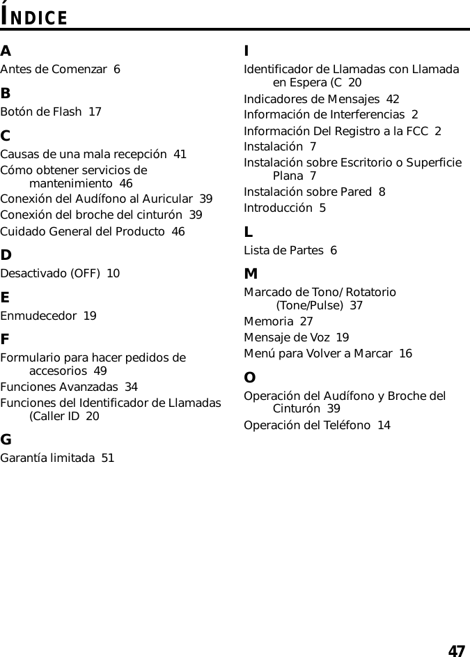 47ÍNDICEAAntes de Comenzar  6BBotón de Flash  17CCausas de una mala recepción  41Cómo obtener servicios demantenimiento  46Conexión del Audífono al Auricular  39Conexión del broche del cinturón  39Cuidado General del Producto  46DDesactivado (OFF)  10EEnmudecedor  19FFormulario para hacer pedidos deaccesorios  49Funciones Avanzadas  34Funciones del Identificador de Llamadas(Caller ID  20GGarantía limitada  51IIdentificador de Llamadas con Llamadaen Espera (C  20Indicadores de Mensajes  42Información de Interferencias  2Información Del Registro a la FCC  2Instalación  7Instalación sobre Escritorio o SuperficiePlana  7Instalación sobre Pared  8Introducción  5LLista de Partes  6MMarcado de Tono/ Rotatorio (Tone/Pulse)  37Memoria  27Mensaje de Voz  19Menú para Volver a Marcar  16OOperación del Audífono y Broche delCinturón  39Operación del Teléfono  14