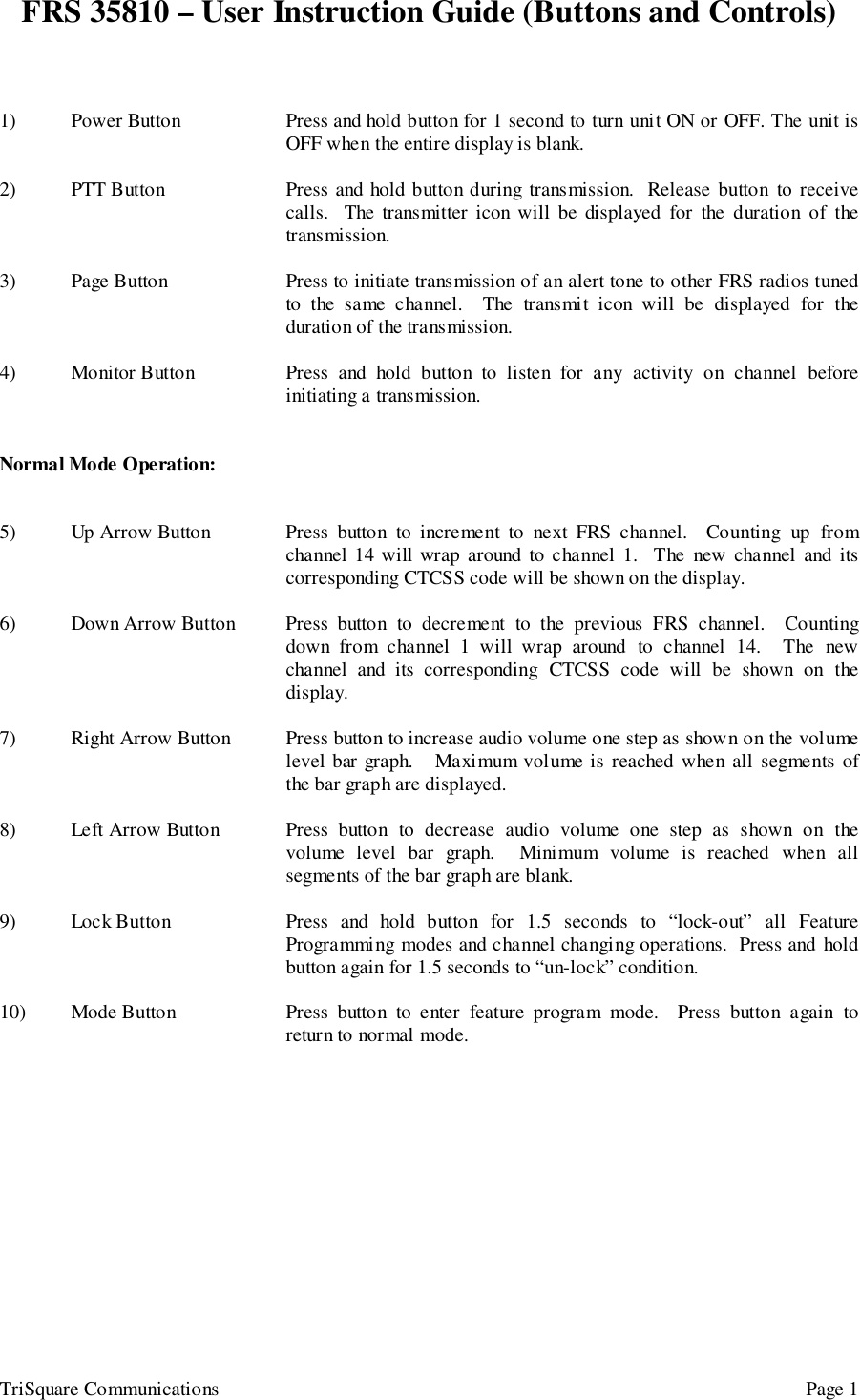 FRS 35810 – User Instruction Guide (Buttons and Controls)TriSquare Communications Page 11) Power Button Press and hold button for 1 second to turn unit ON or OFF. The unit isOFF when the entire display is blank.2) PTT Button Press and hold button during transmission.  Release button to receivecalls.  The transmitter icon will be displayed for the duration of thetransmission.3) Page Button Press to initiate transmission of an alert tone to other FRS radios tunedto the same channel.  The transmit icon will be displayed for theduration of the transmission.4) Monitor Button Press and hold button to listen for any activity on channel beforeinitiating a transmission.Normal Mode Operation:5) Up Arrow Button Press button to increment to next FRS channel.  Counting up fromchannel 14 will wrap around to channel 1.  The new channel and itscorresponding CTCSS code will be shown on the display.6) Down Arrow Button Press button to decrement to the previous FRS channel.  Countingdown from channel 1 will wrap around to channel 14.  The newchannel and its corresponding CTCSS code will be shown on thedisplay.7) Right Arrow Button Press button to increase audio volume one step as shown on the volumelevel bar graph.   Maximum volume is reached when all segments ofthe bar graph are displayed.8) Left Arrow Button Press button to decrease audio volume one step as shown on thevolume level bar graph.  Minimum volume is reached when allsegments of the bar graph are blank.9) Lock Button Press and hold button for 1.5 seconds to “lock-out” all FeatureProgramming modes and channel changing operations.  Press and holdbutton again for 1.5 seconds to “un-lock” condition.10) Mode Button Press button to enter feature program mode.  Press button again toreturn to normal mode.