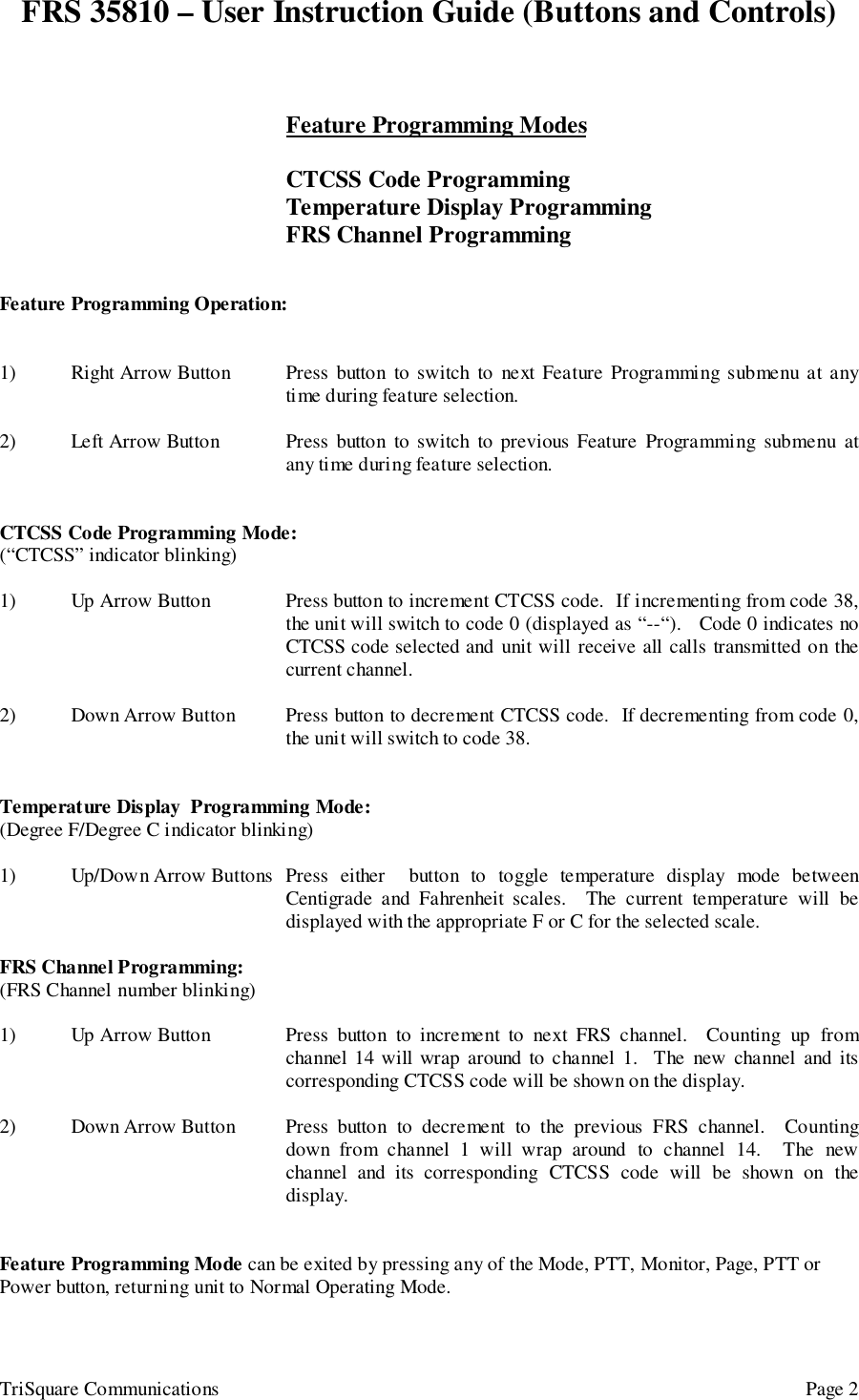 FRS 35810 – User Instruction Guide (Buttons and Controls)TriSquare Communications Page 2Feature Programming ModesCTCSS Code ProgrammingTemperature Display ProgrammingFRS Channel ProgrammingFeature Programming Operation:1) Right Arrow Button Press button to switch to next Feature Programming submenu at anytime during feature selection.2) Left Arrow Button Press button to switch to previous Feature Programming submenu atany time during feature selection.CTCSS Code Programming Mode:(“CTCSS” indicator blinking)1) Up Arrow Button Press button to increment CTCSS code.  If incrementing from code 38,the unit will switch to code 0 (displayed as “--“).   Code 0 indicates noCTCSS code selected and unit will receive all calls transmitted on thecurrent channel.2) Down Arrow Button Press button to decrement CTCSS code.  If decrementing from code 0,the unit will switch to code 38.Temperature Display  Programming Mode:(Degree F/Degree C indicator blinking)1) Up/Down Arrow Buttons Press either  button to toggle temperature display mode betweenCentigrade and Fahrenheit scales.  The current temperature will bedisplayed with the appropriate F or C for the selected scale.FRS Channel Programming:(FRS Channel number blinking)1) Up Arrow Button Press button to increment to next FRS channel.  Counting up fromchannel 14 will wrap around to channel 1.  The new channel and itscorresponding CTCSS code will be shown on the display.2) Down Arrow Button Press button to decrement to the previous FRS channel.  Countingdown from channel 1 will wrap around to channel 14.  The newchannel and its corresponding CTCSS code will be shown on thedisplay.Feature Programming Mode can be exited by pressing any of the Mode, PTT, Monitor, Page, PTT orPower button, returning unit to Normal Operating Mode.