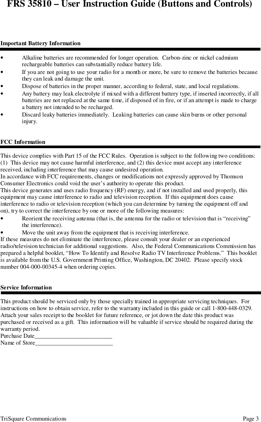 FRS 35810 – User Instruction Guide (Buttons and Controls)TriSquare Communications Page 3Important Battery Information• Alkaline batteries are recommended for longer operation.  Carbon-zinc or nickel cadmiumrechargeable batteries can substantially reduce battery life.• If you are not going to use your radio for a month or more, be sure to remove the batteries becausethey can leak and damage the unit.• Dispose of batteries in the proper manner, according to federal, state, and local regulations.• Any battery may leak electrolyte if mixed with a different battery type, if inserted incorrectly, if allbatteries are not replaced at the same time, if disposed of in fire, or if an attempt is made to chargea battery not intended to be recharged.• Discard leaky batteries immediately.  Leaking batteries can cause skin burns or other personalinjury.FCC InformationThis device complies with Part 15 of the FCC Rules.  Operation is subject to the following two conditions:(1)  This device may not cause harmful interference, and (2) this device must accept any interferencereceived, including interference that may cause undesired operation.In accordance with FCC requirements, changes or modifications not expressly approved by ThomsonConsumer Electronics could void the user’s authority to operate this product.This device generates and uses radio frequency (RF) energy, and if not installed and used properly, thisequipment may cause interference to radio and television reception.  If this equipment does causeinterference to radio or television reception (which you can determine by turning the equipment off andon), try to correct the interference by one or more of the following measures:• Reorient the receiving antenna (that is, the antenna for the radio or television that is “receiving”the interference).• Move the unit away from the equipment that is receiving interference.If these measures do not eliminate the interference, please consult your dealer or an experiencedradio/television technician for additional suggestions.  Also, the Federal Communications Commission hasprepared a helpful booklet, “How To Identify and Resolve Radio TV Interference Problems.”  This bookletis available from the U.S. Government Printing Office, Washington, DC 20402.  Please specify stocknumber 004-000-00345-4 when ordering copies.Service InformationThis product should be serviced only by those specially trained in appropriate servicing techniques.  Forinstructions on how to obtain service, refer to the warranty included in this guide or call 1-800-448-0329.Attach your sales receipt to the booklet for future reference, or jot down the date this product waspurchased or received as a gift.  This information will be valuable if service should be required during thewarranty period.Purchase Date__________________________Name of Store__________________________