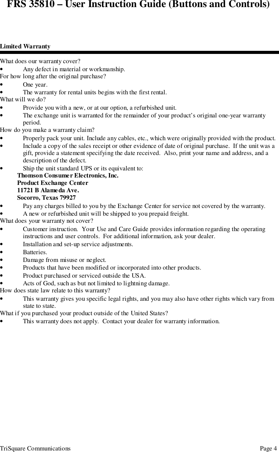 FRS 35810 – User Instruction Guide (Buttons and Controls)TriSquare Communications Page 4Limited WarrantyWhat does our warranty cover?• Any defect in material or workmanship.For how long after the original purchase?• One year.• The warranty for rental units begins with the first rental.What will we do?• Provide you with a new, or at our option, a refurbished unit.• The exchange unit is warranted for the remainder of your product’s original one-year warrantyperiod.How do you make a warranty claim?• Properly pack your unit. Include any cables, etc., which were originally provided with the product.• Include a copy of the sales receipt or other evidence of date of original purchase.  If the unit was agift, provide a statement specifying the date received.  Also, print your name and address, and adescription of the defect.• Ship the unit standard UPS or its equivalent to:Thomson Consumer Electronics, Inc.Product Exchange Center11721 B Alameda Ave.Socorro, Texas 79927• Pay any charges billed to you by the Exchange Center for service not covered by the warranty.• A new or refurbished unit will be shipped to you prepaid freight.What does your warranty not cover?• Customer instruction.  Your Use and Care Guide provides information regarding the operatinginstructions and user controls.  For additional information, ask your dealer.• Installation and set-up service adjustments.• Batteries.• Damage from misuse or neglect.• Products that have been modified or incorporated into other products.• Product purchased or serviced outside the USA.• Acts of God, such as but not limited to lightning damage.How does state law relate to this warranty?• This warranty gives you specific legal rights, and you may also have other rights which vary fromstate to state.What if you purchased your product outside of the United States?• This warranty does not apply.  Contact your dealer for warranty information.