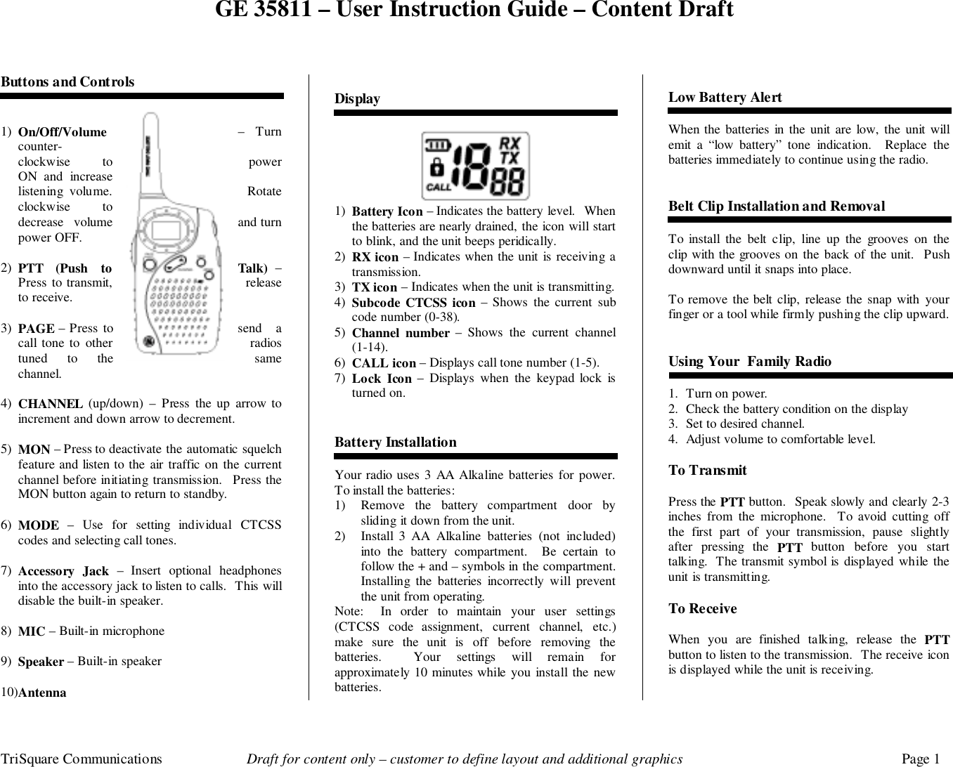 GE 35811 – User Instruction Guide – Content DraftTriSquare Communications Draft for content only – customer to define layout and additional graphics Page 1Buttons and Controls1) On/Off/Volume – Turncounter-clockwise to powerON and increaselistening volume. Rotateclockwise  todecrease volume and turnpower OFF.2) PTT (Push to Talk) –Press to transmit, releaseto receive.3) PAGE – Press to send  acall tone to other radiostuned to the samechannel.4) CHANNEL (up/down) – Press the up arrow toincrement and down arrow to decrement.5) MON – Press to deactivate the automatic squelchfeature and listen to the air traffic on the currentchannel before initiating transmission.  Press theMON button again to return to standby.6) MODE – Use for setting individual CTCSScodes and selecting call tones.7) Accessory Jack – Insert optional headphonesinto the accessory jack to listen to calls.  This willdisable the built-in speaker.8) MIC – Built-in microphone9) Speaker – Built-in speaker10) AntennaDisplay1) Battery Icon – Indicates the battery level.  Whenthe batteries are nearly drained, the icon will startto blink, and the unit beeps peridically.2) RX icon – Indicates when the unit is receiving atransmission.3) TX icon – Indicates when the unit is transmitting.4) Subcode CTCSS icon – Shows the current subcode number (0-38).5) Channel number – Shows the current channel(1-14).6) CALL icon – Displays call tone number (1-5).7) Lock Icon – Displays when the keypad lock isturned on.Battery InstallationYour radio uses 3 AA Alkaline batteries for power.To install the batteries:1) Remove the battery compartment door bysliding it down from the unit.2) Install 3 AA Alkaline batteries (not included)into the battery compartment.  Be certain tofollow the + and – symbols in the compartment.Installing the batteries incorrectly will preventthe unit from operating.Note:  In order to maintain your user settings(CTCSS code assignment, current channel, etc.)make sure the unit is off before removing thebatteries.  Your settings will remain forapproximately 10 minutes while you install the newbatteries.Low Battery AlertWhen the batteries in the unit are low, the unit willemit a “low battery” tone indication.  Replace thebatteries immediately to continue using the radio.Belt Clip Installation and RemovalTo install the belt clip, line up the grooves on theclip with the grooves on the back of the unit.  Pushdownward until it snaps into place.To remove the belt clip, release the snap with yourfinger or a tool while firmly pushing the clip upward.Using Your  Family Radio1. Turn on power.2. Check the battery condition on the display3. Set to desired channel.4. Adjust volume to comfortable level.To TransmitPress the PTT button.  Speak slowly and clearly 2-3inches from the microphone.  To avoid cutting offthe first part of your transmission, pause slightlyafter pressing the PTT button before you starttalking.  The transmit symbol is displayed while theunit is transmitting.To ReceiveWhen you are finished talking, release the PTTbutton to listen to the transmission.  The receive iconis displayed while the unit is receiving.