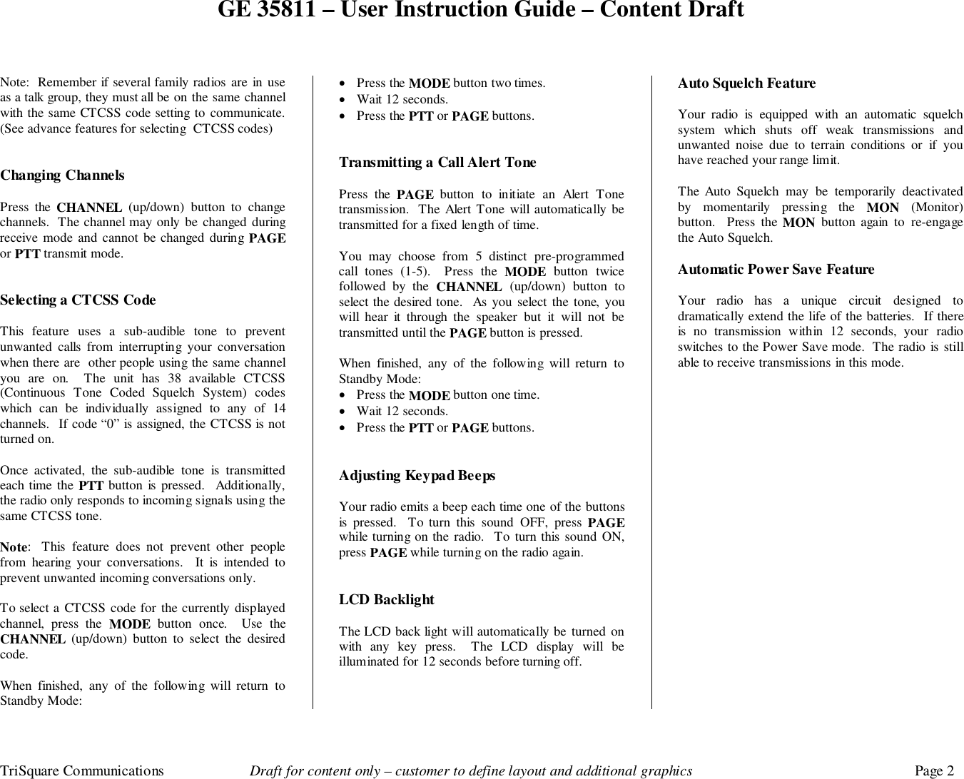 GE 35811 – User Instruction Guide – Content DraftTriSquare Communications Draft for content only – customer to define layout and additional graphics Page 2Note:  Remember if several family radios are in useas a talk group, they must all be on the same channelwith the same CTCSS code setting to communicate.(See advance features for selecting  CTCSS codes)Changing ChannelsPress the CHANNEL (up/down) button to changechannels.  The channel may only be changed duringreceive mode and cannot be changed during PAGEor PTT transmit mode.Selecting a CTCSS CodeThis feature uses a sub-audible tone to preventunwanted calls from interrupting your conversationwhen there are  other people using the same channelyou are on.  The unit has 38 available CTCSS(Continuous Tone Coded Squelch System) codeswhich can be individually assigned to any of 14channels.  If code “0” is assigned, the CTCSS is notturned on.Once activated, the sub-audible tone is transmittedeach time the PTT button is pressed.  Additionally,the radio only responds to incoming signals using thesame CTCSS tone.Note:  This feature does not prevent other peoplefrom hearing your conversations.  It is intended toprevent unwanted incoming conversations only.To select a CTCSS code for the currently displayedchannel, press the MODE button once.  Use theCHANNEL (up/down) button to select the desiredcode.When finished, any of the following will return toStandby Mode:• Press the MODE button two times.• Wait 12 seconds.• Press the PTT or PAGE buttons.Transmitting a Call Alert TonePress the PAGE button to initiate an Alert Tonetransmission.  The Alert Tone will automatically betransmitted for a fixed length of time.You may choose from 5 distinct pre-programmedcall tones (1-5).  Press the MODE button twicefollowed by the CHANNEL (up/down) button toselect the desired tone.  As you select the tone, youwill hear it through the speaker but it will not betransmitted until the PAGE button is pressed.When finished, any of the following will return toStandby Mode:• Press the MODE button one time.• Wait 12 seconds.• Press the PTT or PAGE buttons.Adjusting Keypad BeepsYour radio emits a beep each time one of the buttonsis pressed.  To turn this sound OFF, press PAGEwhile turning on the radio.  To turn this sound ON,press PAGE while turning on the radio again.LCD BacklightThe LCD back light will automatically be turned onwith any key press.  The LCD display will beilluminated for 12 seconds before turning off.Auto Squelch FeatureYour radio is equipped with an automatic squelchsystem which shuts off weak transmissions andunwanted noise due to terrain conditions or if youhave reached your range limit.The Auto Squelch may be temporarily deactivatedby momentarily pressing the MON (Monitor)button.  Press the MON button again to re-engagethe Auto Squelch.Automatic Power Save FeatureYour radio has a unique circuit designed todramatically extend the life of the batteries.  If thereis no transmission within 12 seconds, your radioswitches to the Power Save mode.  The radio is stillable to receive transmissions in this mode.