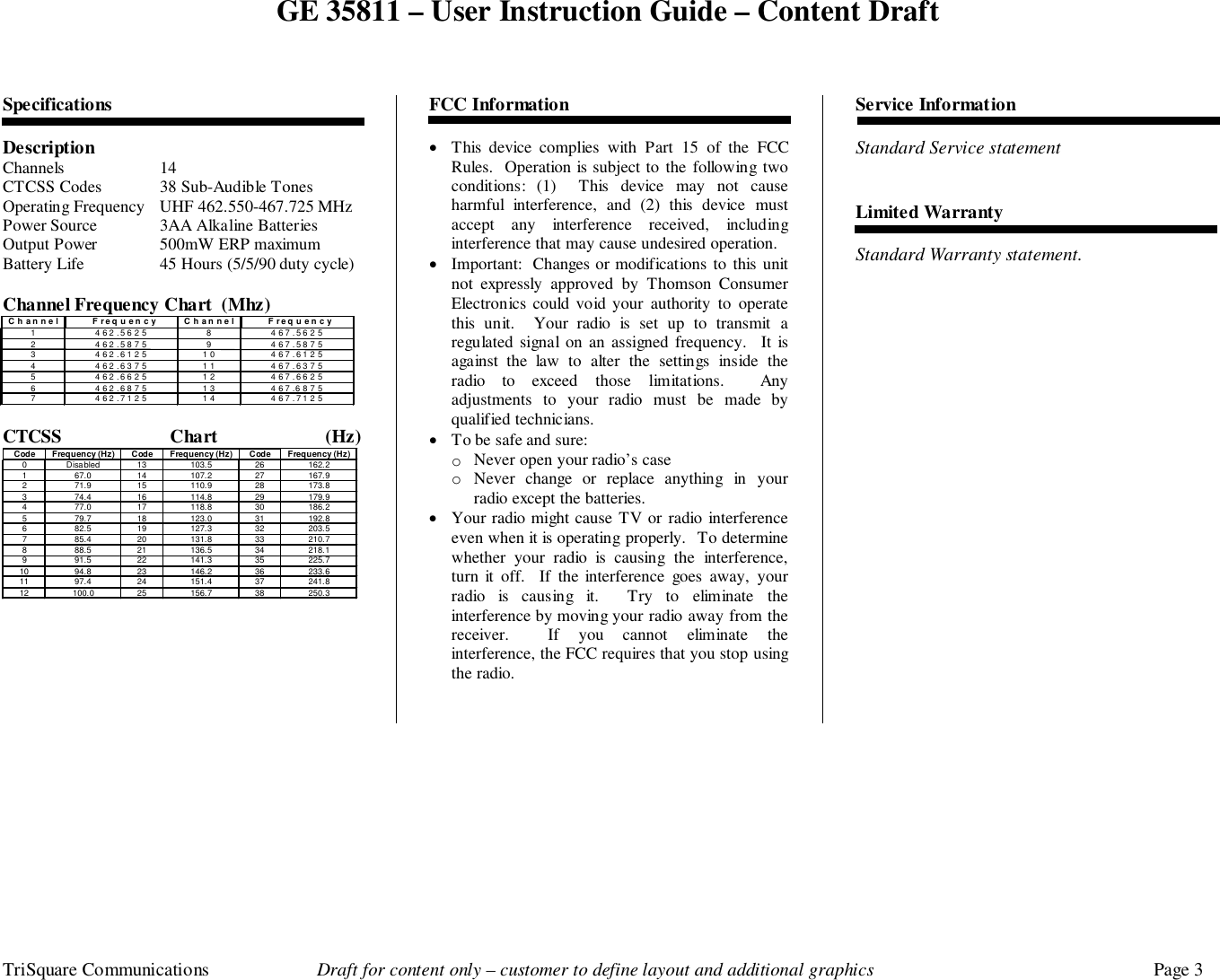 GE 35811 – User Instruction Guide – Content DraftTriSquare Communications Draft for content only – customer to define layout and additional graphics Page 3SpecificationsDescriptionChannels 14CTCSS Codes 38 Sub-Audible TonesOperating Frequency UHF 462.550-467.725 MHzPower Source 3AA Alkaline BatteriesOutput Power 500mW ERP maximumBattery Life 45 Hours (5/5/90 duty cycle)Channel Frequency Chart  (Mhz)CTCSS Chart (Hz)Code Frequency (Hz) Code Frequency (Hz) Code Frequency (Hz)0 Disabled 13 103.5 26 162.21 67.0 14 107.2 27 167.92 71.9 15 110.9 28 173.83 74.4 16 114.8 29 179.94 77.0 17 118.8 30 186.25 79.7 18 123.0 31 192.86 82.5 19 127.3 32 203.57 85.4 20 131.8 33 210.78 88.5 21 136.5 34 218.19 91.5 22 141.3 35 225.710 94.8 23 146.2 36 233.611 97.4 24 151.4 37 241.812 100.0 25 156.7 38 250.3FCC Information• This device complies with Part 15 of the FCCRules.  Operation is subject to the following twoconditions: (1)  This device may not causeharmful interference, and (2) this device mustaccept any interference received, includinginterference that may cause undesired operation.• Important:  Changes or modifications to this unitnot expressly approved by Thomson ConsumerElectronics could void your authority to operatethis unit.  Your radio is set up to transmit aregulated signal on an assigned frequency.  It isagainst the law to alter the settings inside theradio to exceed those limitations.  Anyadjustments to your radio must be made byqualified technicians.• To be safe and sure:o Never open your radio’s caseo Never change or replace anything in yourradio except the batteries.• Your radio might cause TV or radio interferenceeven when it is operating properly.  To determinewhether your radio is causing the interference,turn it off.  If the interference goes away, yourradio is causing it.  Try to eliminate theinterference by moving your radio away from thereceiver.  If you cannot eliminate theinterference, the FCC requires that you stop usingthe radio.Service InformationStandard Service statementLimited WarrantyStandard Warranty statement. Channel Frequency Channel Frequency 1 462.5625 8 467.5625 2 462.5875 9 467.5875 3 462.6125 10 467.6125 4 462.6375 11 467.6375 5 462.6625 12 467.6625 6 462.6875 13 467.6875 7 462.7125 14 467.7125 