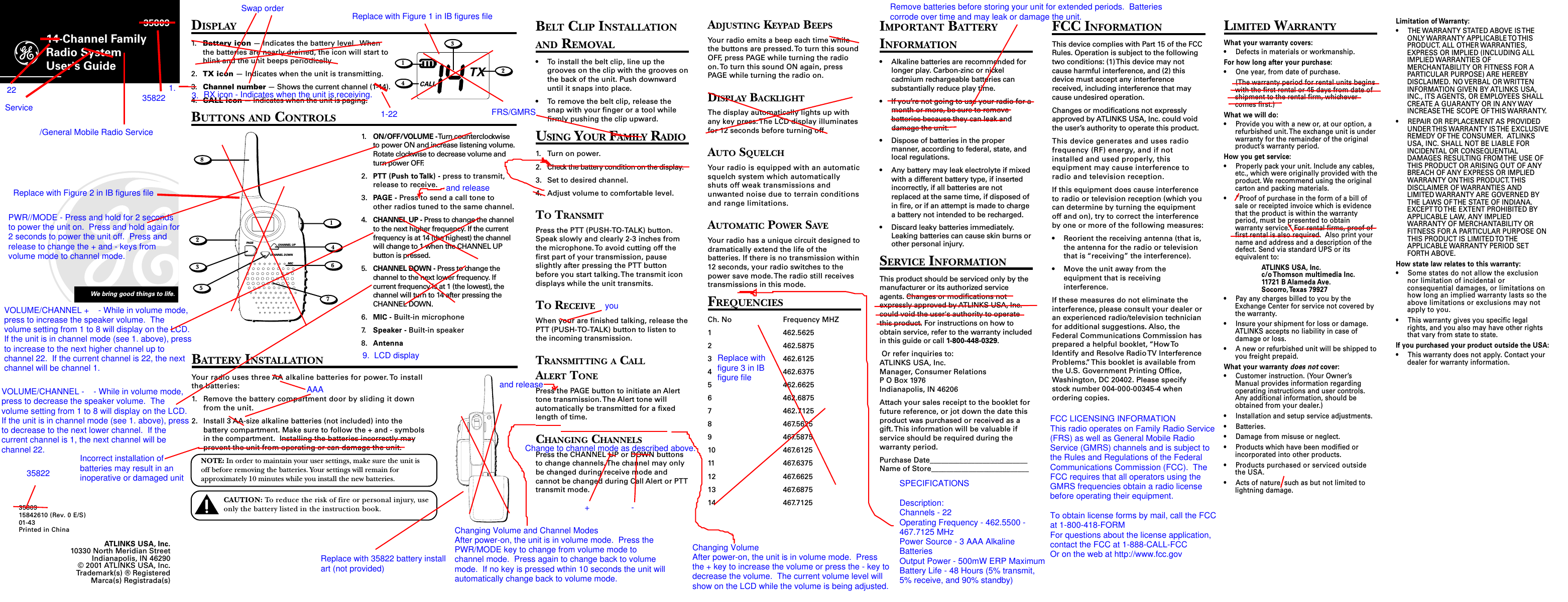 BELT CLIP INSTALLATIONAND REMOVAL• To install the belt clip, line up thegrooves on the clip with the grooves onthe back of the unit. Push downwarduntil it snaps into place.• To remove the belt clip, release thesnap with your finger or a tool whilefirmly pushing the clip upward.USING YOUR FAMILY RADIO1. Turn on power.2. Check the battery condition on the display.3. Set to desired channel.4. Adjust volume to comfortable level.TO TRANSMITPress the PTT (PUSH-TO-TALK) button.Speak slowly and clearly 2-3 inches fromthe microphone. To avoid cutting off thefirst part of your transmission, pauseslightly after pressing the PTT buttonbefore you start talking. The transmit icondisplays while the unit transmits.TO RECEIVEWhen your are finished talking, release thePTT (PUSH-TO-TALK) button to listen tothe incoming transmission.TRANSMITTING A CALLALERT TONEPress the PAGE button to initiate an Alerttone transmission. The Alert tone willautomatically be transmitted for a fixedlength of time.CHANGING CHANNELSPress the CHANNEL UP or DOWN buttonsto change channels. The channel may onlybe changed during receive mode andcannot be changed during Call Alert or PTTtransmit mode.14-Channel FamilyRadio SystemUser&apos;s GuideWe bring good things to life. 358093580915842610 (Rev. 0 E/S)01-43Printed in ChinaDISPLAY1. Battery icon — Indicates the battery level.  Whenthe batteries are nearly drained, the icon will start toblink and the unit beeps periodically.2. TX icon — Indicates when the unit is transmitting.3. Channel number — Shows the current channel (1-14).4. CALL icon — Indicates when the unit is paging.BUTTONS AND CONTROLSADJUSTING KEYPAD BEEPSYour radio emits a beep each time whilethe buttons are pressed. To turn this soundOFF, press PAGE while turning the radioon. To turn this sound ON again, pressPAGE while turning the radio on.DISPLAY BACKLIGHTThe display automatically lights up withany key press. The LCD display illuminatesfor 12 seconds before turning off.AUTO SQUELCHYour radio is equipped with an automaticsquelch system which automaticallyshuts off weak transmissions andunwanted noise due to terrain conditionsand range limitations.AUTOMATIC POWER SAVEYour radio has a unique circuit designed todramatically extend the life of thebatteries. If there is no transmission within12 seconds, your radio switches to thepower save mode. The radio still receivestransmissions in this mode.FREQUENCIESCh. No Frequency MHZ1 462.56252 462.58753 462.61254 462.63755 462.66256 462.68757 462.71258 467.56259 467.587510 467.612511 467.637512 467.662513 467.687514 467.7125IMPORTANT BATTERYINFORMATION• Alkaline batteries are recommended forlonger play. Carbon-zinc or nickelcadmium rechargeable batteries cansubstantially reduce play time.• If you’re not going to use your radio for amonth or more, be sure to removebatteries because they can leak anddamage the unit.• Dispose of batteries in the propermanner, according to federal, state, andlocal regulations.• Any battery may leak electrolyte if mixedwith a different battery type, if insertedincorrectly, if all batteries are notreplaced at the same time, if disposed ofin fire, or if an attempt is made to chargea battery not intended to be recharged.• Discard leaky batteries immediately.Leaking batteries can cause skin burns orother personal injury.SERVICE INFORMATIONThis product should be serviced only by themanufacturer or its authorized serviceagents. Changes or modifications notexpressly approved by ATLINKS USA, Inc.could void the user&apos;s authority to operatethis product. For instructions on how toobtain service, refer to the warranty includedin this guide or call 1-800-448-0329. Or refer inquiries to:ATLINKS USA, Inc.Manager, Consumer RelationsP O Box 1976Indianapolis, IN 46206Attach your sales receipt to the booklet forfuture reference, or jot down the date thisproduct was purchased or received as agift. This information will be valuable ifservice should be required during thewarranty period.Purchase Date__________________________Name of Store__________________________FCC INFORMATIONThis device complies with Part 15 of the FCCRules. Operation is subject to the followingtwo conditions: (1) This device may notcause harmful interference, and (2) thisdevice must accept any interferencereceived, including interference that maycause undesired operation.Changes or modifications not expresslyapproved by ATLINKS USA, Inc. could voidthe user’s authority to operate this product.This device generates and uses radiofrequency (RF) energy, and if notinstalled and used properly, thisequipment may cause interference toradio and television reception.If this equipment does cause interferenceto radio or television reception (which youcan determine by turning the equipmentoff and on), try to correct the interferenceby one or more of the following measures:• Reorient the receiving antenna (that is,the antenna for the radio or televisionthat is “receiving” the interference).• Move the unit away from theequipment that is receivinginterference.If these measures do not eliminate theinterference, please consult your dealer oran experienced radio/television technicianfor additional suggestions. Also, theFederal Communications Commission hasprepared a helpful booklet, “How ToIdentify and Resolve Radio TV InterferenceProblems.” This booklet is available fromthe U.S. Government Printing Office,Washington, DC 20402. Please specifystock number 004-000-00345-4 whenordering copies.ATLINKS USA, Inc.10330 North Meridian StreetIndianapolis, IN 46290© 2001 ATLINKS USA, Inc.Trademark(s) ® RegisteredMarca(s) Registrada(s)LIMITED WARRANTYWhat your warranty covers:• Defects in materials or workmanship.For how long after your purchase:• One year, from date of purchase.(The warranty period for rental units beginswith the first rental or 45 days from date ofshipment to the rental firm, whichevercomes first.)What we will do:• Provide you with a new or, at our option, arefurbished unit. The exchange unit is underwarranty for the remainder of the originalproduct’s warranty period.How you get service:• Properly pack your unit. Include any cables,etc., which were originally provided with theproduct. We recommend using the originalcarton and packing materials.• ”Proof of purchase in the form of a bill ofsale or receipted invoice which is evidencethat the product is within the warrantyperiod, must be presented to obtainwarranty service.” For rental firms, proof offirst rental is also required.  Also print yourname and address and a description of thedefect. Send via standard UPS or itsequivalent to:ATLINKS USA, Inc.c/o Thomson multimedia Inc.11721 B Alameda Ave.Socorro, Texas 79927• Pay any charges billed to you by theExchange Center for service not covered bythe warranty.• Insure your shipment for loss or damage.ATLINKS accepts no liability in case ofdamage or loss.• A new or refurbished unit will be shipped toyou freight prepaid.What your warranty does not cover:• Customer instruction. (Your Owner’sManual provides information regardingoperating instructions and user controls.Any additional information, should beobtained from your dealer.)• Installation and setup service adjustments.• Batteries.• Damage from misuse or neglect.• Products which have been modified orincorporated into other products.• Products purchased or serviced outsidethe USA.• Acts of nature, such as but not limited tolightning damage.1. ON/OFF/VOLUME - Turn counterclockwiseto power ON and increase listening volume.Rotate clockwise to decrease volume andturn power OFF.2. PTT (Push to Talk) - press to transmit,release to receive.3. PAGE - Press to send a call tone toother radios tuned to the same channel.4. CHANNEL UP - Press to change the channelto the next higher frequency. If the currentfrequency is at 14 (the highest) the channelwill change to 1 when the CHANNEL UPbutton is pressed.5. CHANNEL DOWN - Press to change thechannel to the next lower frequency. Ifcurrent frequency is at 1 (the lowest), thechannel will turn to 14 after pressing theCHANNEL DOWN.6. MIC - Built-in microphone7. Speaker - Built-in speaker8. AntennaPAG E CHANNEL UPCHANNEL DOWNMIC82146735TXCALL2134BATTERY INSTALLATIONYour radio uses three AA alkaline batteries for power. To installthe batteries:1. Remove the battery compartment door by sliding it downfrom the unit.2. Install 3 AA-size alkaline batteries (not included) into thebattery compartment. Make sure to follow the + and - symbolsin the compartment.  Installing the batteries incorrectly mayprevent the unit from operating or can damage the unit.NOTE: In order to maintain your user settings, make sure the unit isoff before removing the batteries. Your settings will remain forapproximately 10 minutes while you install the new batteries.CAUTION: To reduce the risk of fire or personal injury, useonly the battery listed in the instruction book.Limitation of Warranty:• THE WARRANTY STATED ABOVE IS THEONLY WARRANTY APPLICABLE TO THISPRODUCT. ALL OTHER WARRANTIES,EXPRESS OR IMPLIED (INCLUDING ALLIMPLIED WARRANTIES OFMERCHANTABILITY OR FITNESS FOR APARTICULAR PURPOSE) ARE HEREBYDISCLAIMED. NO VERBAL OR WRITTENINFORMATION GIVEN BY ATLINKS USA,INC., ITS AGENTS, OR EMPLOYEES SHALLCREATE A GUARANTY OR IN ANY WAYINCREASE THE SCOPE OF THIS WARRANTY.• REPAIR OR REPLACEMENT AS PROVIDEDUNDER THIS WARRANTY IS THE EXCLUSIVEREMEDY OF THE CONSUMER.  ATLINKSUSA, INC. SHALL NOT BE LIABLE FORINCIDENTAL OR CONSEQUENTIALDAMAGES RESULTING FROM THE USE OFTHIS PRODUCT OR ARISING OUT OF ANYBREACH OF ANY EXPRESS OR IMPLIEDWARRANTY ON THIS PRODUCT. THISDISCLAIMER OF WARRANTIES ANDLIMITED WARRANTY ARE GOVERNED BYTHE LAWS OF THE STATE OF INDIANA.EXCEPT TO THE EXTENT PROHIBITED BYAPPLICABLE LAW, ANY IMPLIEDWARRANTY OF MERCHANTABILITY ORFITNESS FOR A PARTICULAR PURPOSE ONTHIS PRODUCT IS LIMITED TO THEAPPLICABLE WARRANTY PERIOD SETFORTH ABOVE.How state law relates to this warranty:• Some states do not allow the exclusionnor limitation of incidental orconsequential damages, or limitations onhow long an implied warranty lasts so theabove limitations or exclusions may notapply to you.• This warranty gives you specific legalrights, and you also may have other rightsthat vary from state to state.If you purchased your product outside the USA:• This warranty does not apply. Contact yourdealer for warranty information.3582222/General Mobile Radio Service35822RX icon - Indicates when the unit is receiving.Replace with Figure 1 in IB figures file3.1.Swap orderReplace with Figure 2 in IB figures fileAAA9.  LCD displayPWR//MODE - Press and hold for 2 secondsto power the unit on.  Press and hold again for2 seconds to power the unit off.  Press andrelease to change the + and - keys fromvolume mode to channel mode.VOLUME/CHANNEL +    - While in volume mode,press to increase the speaker volume.  Thevolume setting from 1 to 8 will display on the LCD. If the unit is in channel mode (see 1. above), pressto increase to the next higher channel up tochannel 22.  If the current channel is 22, the nextchannel will be channel 1.VOLUME/CHANNEL -    - While in volume mode,press to decrease the speaker volume.  Thevolume setting from 1 to 8 will display on the LCD. If the unit is in channel mode (see 1. above), pressto decrease to the next lower channel.  If thecurrent channel is 1, the next channel will bechannel 22.Replace with 35822 battery installart (not provided)FRS/GMRSChanging Volume and Channel ModesAfter power-on, the unit is in volume mode.  Press thePWR/MODE key to change from volume mode tochannel mode.  Press again to change back to volumemode.  If no key is pressed wthin 10 seconds the unit willautomatically change back to volume mode.Replace withfigure 3 in IBfigure fileChanging VolumeAfter power-on, the unit is in volume mode.  Pressthe + key to increase the volume or press the - key todecrease the volume.  The current volume level willshow on the LCD while the volume is being adjusted.Change to channel mode as described above.FCC LICENSING INFORMATIONThis radio operates on Family Radio Service(FRS) as well as General Mobile RadioService (GMRS) channels and is subject tothe Rules and Regulations of the FederalCommunications Commission (FCC).  TheFCC requires that all operators using theGMRS frequencies obtain a radio licensebefore operating their equipment.To obtain license forms by mail, call the FCCat 1-800-418-FORMFor questions about the license application,contact the FCC at 1-888-CALL-FCCOr on the web at http://www.fcc.govSPECIFICATIONSDescription:Channels - 22Operating Frequency - 462.5500 -467.7125 MHzPower Source - 3 AAA AlkalineBatteriesOutput Power - 500mW ERP MaximumBattery Life - 48 Hours (5% transmit,5% receive, and 90% standby)1-22Serviceyouand release+-and releaseIncorrect installation ofbatteries may result in aninoperative or damaged unitRemove batteries before storing your unit for extended periods.  Batteriescorrode over time and may leak or damage the unit.
