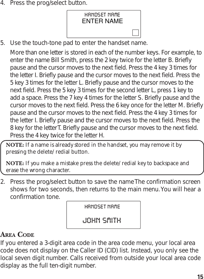 154. Press the prog/select button.5. Use the touch-tone pad to enter the handset name.More than one letter is stored in each of the number keys. For example, toenter the name Bill Smith, press the 2 key twice for the letter B. Brieflypause and the cursor moves to the next field. Press the 4 key 3 times forthe letter I. Briefly pause and the cursor moves to the next field. Press the5 key 3 times for the letter L. Briefly pause and the cursor moves to thenext field. Press the 5 key 3 times for the second letter L, press 1 key toadd a space. Press the 7 key 4 times for the letter S. Briefly pause and thecursor moves to the next field. Press the 6 key once for the letter M. Brieflypause and the cursor moves to the next field. Press the 4 key 3 times forthe letter I. Briefly pause and the cursor moves to the next field. Press the8 key for the letter T. Briefly pause and the cursor moves to the next field.Press the 4 key twice for the letter H.NOTE: If a name is already stored in the handset, you may remove it bypressing the delete/redial button.NOTE: If you make a mistake press the delete/redial key to backspace anderase the wrong character.2. Press the prog/select button to save the name The confirmation screenshows for two seconds, then returns to the main menu. You will hear aconfirmation tone.AREA CODEIf you entered a 3-digit area code in the area code menu, your local areacode does not display on the Caller ID (CID) list. Instead, you only see thelocal seven digit number. Calls received from outside your local area codedisplay as the full ten-digit number.HANDSET  NAMEJOHN  SMITHHANDSET  NAMEENTER NAME