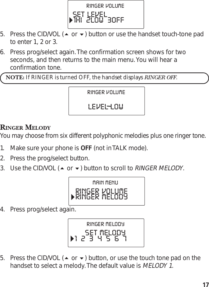 175. Press the CID/VOL ( or ) button or use the handset touch-tone padto enter 1, 2 or 3.6. Press prog/select again. The confirmation screen shows for twoseconds, and then returns to the main menu. You will hear aconfirmation tone.NOTE: If RINGER is turned OFF, the handset displays RINGER OFF.RINGER MELODYYou may choose from six different polyphonic melodies plus one ringer tone.1. Make sure your phone is OFF (not in TALK mode).2. Press the prog/select button.3. Use the CID/VOL ( or ) button to scroll to RINGER MELODY.4. Press prog/select again.5. Press the CID/VOL ( or ) button, or use the touch tone pad on thehandset to select a melody. The default value is MELODY 1.SET  LEVEL1HI    2LOW    3OFFRINGER  VOLUMELEVEL  LOWRINGER  VOLUMERINGER  VOLUMERINGER  MELODYMAIN  MENUSET  MELODY1    2    3    4    5    6    7RINGER  MELODY