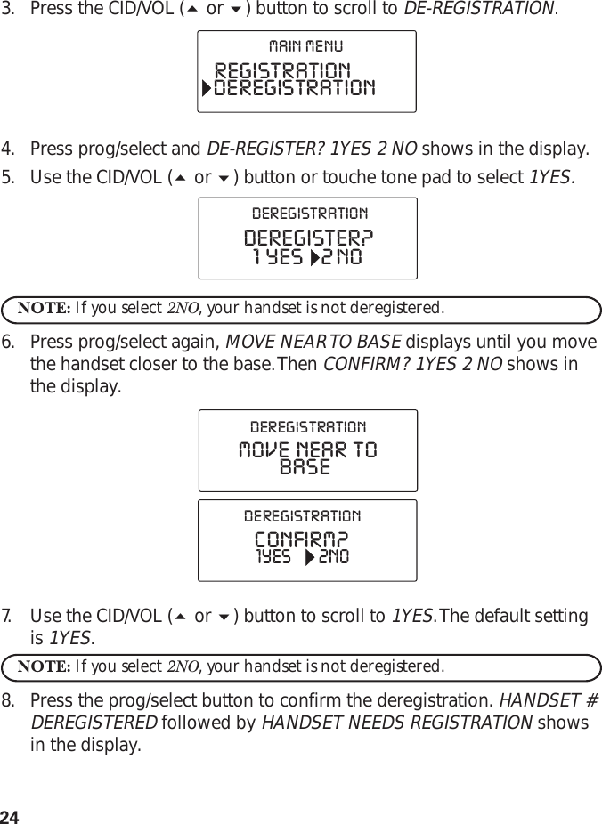 243. Press the CID/VOL ( or ) button to scroll to DE-REGISTRATION.4. Press prog/select and DE-REGISTER? 1YES 2 NO shows in the display.5. Use the CID/VOL ( or ) button or touche tone pad to select 1YES.NOTE: If you select 2NO, your handset is not deregistered.6. Press prog/select again, MOVE NEAR TO BASE displays until you movethe handset closer to the base. Then CONFIRM? 1YES 2 NO shows inthe display.7. Use the CID/VOL ( or ) button to scroll to 1YES. The default settingis 1YES.NOTE: If you select 2NO, your handset is not deregistered.8. Press the prog/select button to confirm the deregistration. HANDSET #DEREGISTERED followed by HANDSET NEEDS REGISTRATION showsin the display.REGISTRATIONDEREGISTRATIONMAIN  MENUDEREGISTER?1  YES      2 NODEREGISTRATIONCONFIRM?1YES 2NODEREGISTRATIONMOVE  NEAR  TOBASEDEREGISTRATION