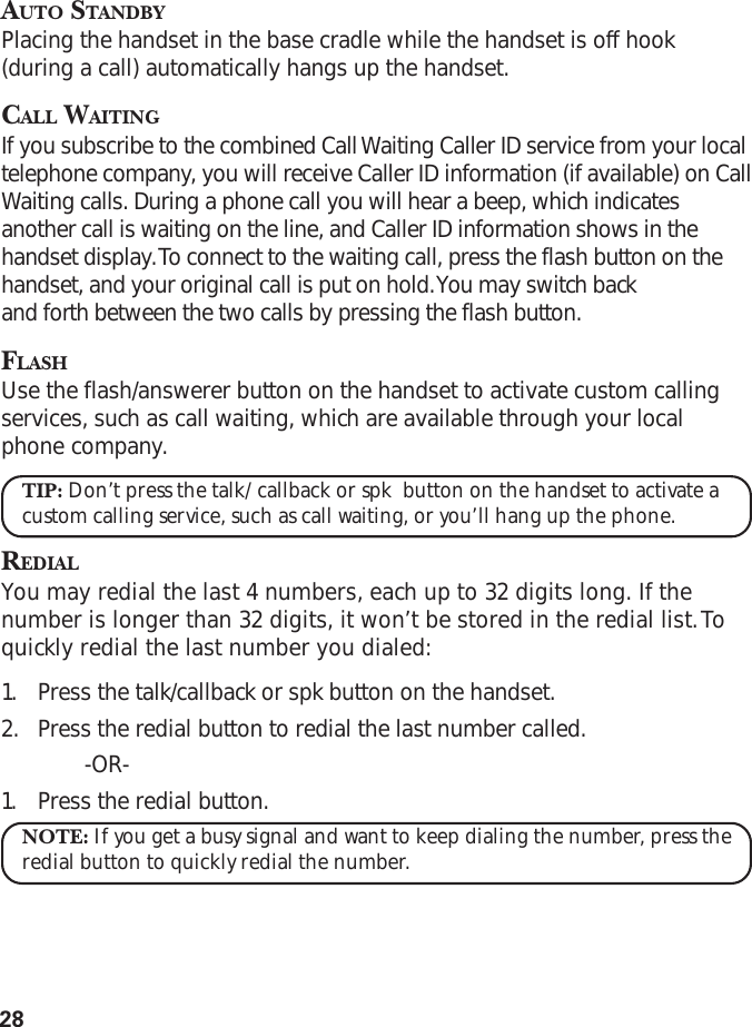 28AUTO STANDBYPlacing the handset in the base cradle while the handset is off hook(during a call) automatically hangs up the handset.CALL WAITINGIf you subscribe to the combined Call Waiting Caller ID service from your localtelephone company, you will receive Caller ID information (if available) on CallWaiting calls. During a phone call you will hear a beep, which indicatesanother call is waiting on the line, and Caller ID information shows in thehandset display. To connect to the waiting call, press the flash button on thehandset, and your original call is put on hold. You may switch backand forth between the two calls by pressing the flash button.FLASHUse the flash/answerer button on the handset to activate custom callingservices, such as call waiting, which are available through your localphone company.TIP: Don’t press the talk/callback or spk  button on the handset to activate acustom calling service, such as call waiting, or you’ll hang up the phone.REDIALYou may redial the last 4 numbers, each up to 32 digits long. If thenumber is longer than 32 digits, it won’t be stored in the redial list. Toquickly redial the last number you dialed:1. Press the talk/callback or spk button on the handset.2. Press the redial button to redial the last number called.-OR-1. Press the redial button.NOTE: If you get a busy signal and want to keep dialing the number, press theredial button to quickly redial the number.