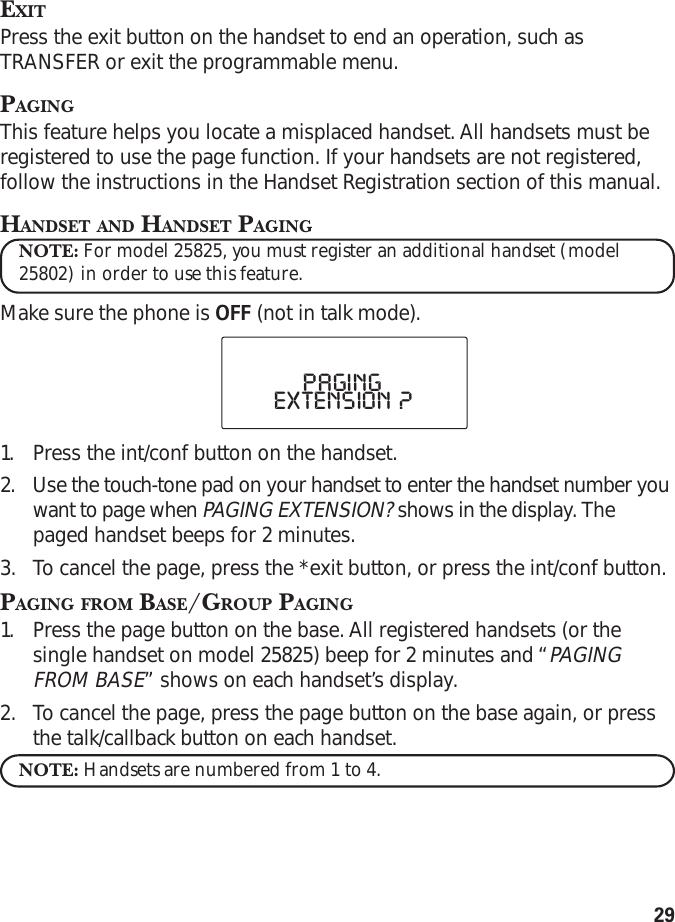 29EXITPress the exit button on the handset to end an operation, such asTRANSFER or exit the programmable menu.PAGINGThis feature helps you locate a misplaced handset. All handsets must beregistered to use the page function. If your handsets are not registered,follow the instructions in the Handset Registration section of this manual.HANDSET AND HANDSET PAGINGNOTE: For model 25825, you must register an additional handset (model25802) in order to use this feature.Make sure the phone is OFF (not in talk mode).1. Press the int/conf button on the handset.2. Use the touch-tone pad on your handset to enter the handset number youwant to page when PAGING EXTENSION? shows in the display. Thepaged handset beeps for 2 minutes.3. To  cancel the page, press the *exit button, or press the int/conf button.PAGING FROM BASE/GROUP PAGING1. Press the page button on the base. All registered handsets (or thesingle handset on model 25825) beep for 2 minutes and “PAGINGFROM BASE” shows on each handset’s display.2. To  cancel the page, press the page button on the base again, or pressthe talk/callback button on each handset.NOTE: Handsets are numbered from 1 to 4.PAGINGEXTENSION  ?