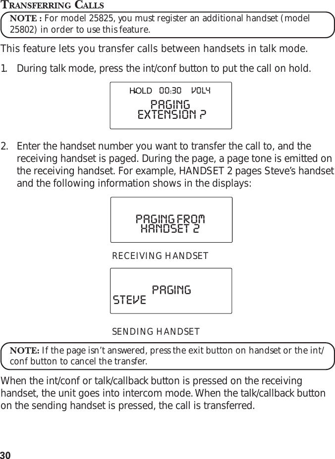 30TRANSFERRING CALLSNOTE : For model 25825, you must register an additional handset (model25802) in order to use this feature.This feature lets you transfer calls between handsets in talk mode.1. During talk mode, press the int/conf button to put the call on hold.2. Enter the handset number you want to transfer the call to, and thereceiving handset is paged. During the page, a page tone is emitted onthe receiving handset. For example, HANDSET 2 pages Steve’s handsetand the following information shows in the displays:RECEIVING HANDSETSENDING HANDSETNOTE: If the page isn’t answered, press the exit button on handset or the int/conf button to cancel the transfer.When the int/conf or talk/callback button is pressed on the receivinghandset, the unit goes into intercom mode. When the talk/callback buttonon the sending handset is pressed, the call is transferred.EXTENSION  ?PAGINGTALK        00:30        VOL4HANDSET  2PAGING FROMSTEVE PAGINGHOLD