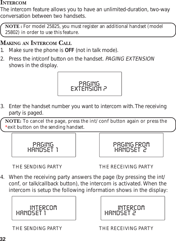 32INTERCOMThe intercom feature allows you to have an unlimited-duration, two-wayconversation between two handsets.NOTE : For model 25825, you must register an additional handset (model25802) in order to use this feature.MAKING AN INTERCOM CALL1. Make sure the phone is OFF (not in talk mode).2. Press the int/conf button on the handset. PAGING EXTENSIONshows in the display.3. Enter the handset number you want to intercom with. The receivingparty is paged.NOTE: To cancel the page, press the int/conf button again or press the*exit button on the sending handset.THE SENDING PARTY THE RECEIVING PARTY4. When the receiving party answers the page (by pressing the int/conf, or talk/callback button), the intercom is activated. When theintercom is setup the following information shows in the display:THE SENDING PARTY THE RECEIVING PARTYEXTENSION  ?PAGINGHANDSET   2PAGING FROMHANDSET   1PAGINGHANDSET  1INTERCOMHANDSET  2INTERCOM