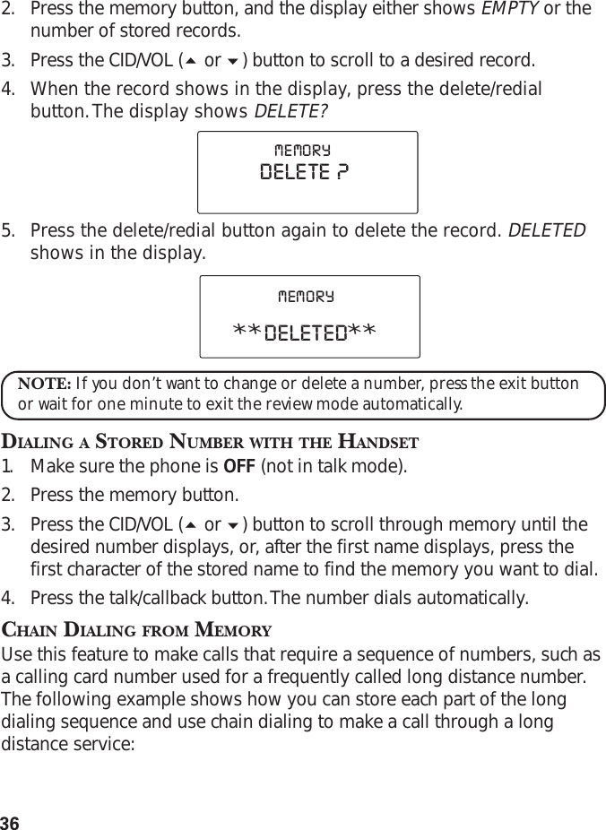 362. Press the memory button, and the display either shows EMPTY or thenumber of stored records.3. Press the CID/VOL ( or ) button to scroll to a desired record.4. When the record shows in the display, press the delete/redialbutton. The display shows DELETE?5. Press the delete/redial button again to delete the record. DELETEDshows in the display.NOTE: If you don’t want to change or delete a number, press the exit buttonor wait for one minute to exit the review mode automatically.DIALING A STORED NUMBER WITH THE HANDSET1. Make sure the phone is OFF (not in talk mode).2. Press the memory button.3. Press the CID/VOL ( or ) button to scroll through memory until thedesired number displays, or, after the first name displays, press thefirst character of the stored name to find the memory you want to dial.4. Press the talk/callback button. The number dials automatically.CHAIN DIALING FROM MEMORYUse this feature to make calls that require a sequence of numbers, such asa calling card number used for a frequently called long distance number.The following example shows how you can store each part of the longdialing sequence and use chain dialing to make a call through a longdistance service:**DELETED**MEMORYDELETE  ?MEMORY