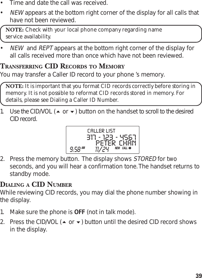 39•Time and date the call was received.•NEW appears at the bottom right corner of the display for all calls thathave not been reviewed.NOTE: Check with your local phone company regarding nameservice availability.•NEW  and REPT appears at the bottom right corner of the display forall calls received more than once which have not been reviewed.TRANSFERRING CID RECORDS TO MEMORYYou may transfer a Caller ID record to your phone ’s memory.NOTE: It is important that you format CID records correctly before storing inmemory. It is not possible to reformat CID records stored in memory. Fordetails, please see Dialing a Caller ID Number.1. Use the CID/VOL ( or ) button on the handset to scroll to the desiredCID record.2. Press the memory button.  The display shows STORED for twoseconds, and you will hear a confirmation tone. The handset returns tostandby mode.DIALING A CID NUMBERWhile reviewing CID records, you may dial the phone number showing inthe display.1. Make sure the phone is OFF (not in talk mode).2. Press the CID/VOL ( or ) button until the desired CID record showsin the display.PETER   CHAN317  -  123  -  4567CALL#  9:58AM  11/24NEWCALLER  LIST