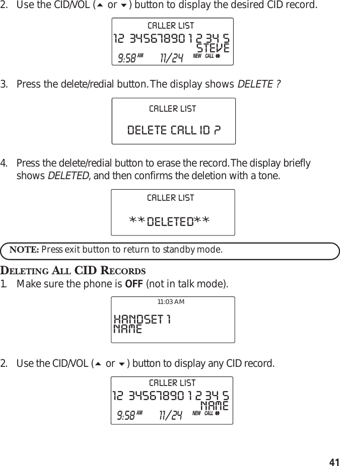 412. Use the CID/VOL ( or ) button to display the desired CID record.3. Press the delete/redial button. The display shows DELETE ?4. Press the delete/redial button to erase the record. The display brieflyshows DELETED, and then confirms the deletion with a tone.NOTE: Press exit button to return to standby mode.DELETING ALL CID RECORDS1. Make sure the phone is OFF (not in talk mode).2. Use the CID/VOL ( or ) button to display any CID record.**DELETED**CALLER  LISTSTEVE12   34567890  1  2  34  5CALL#  9:58AM  11/24NEWCALLER  LISTDELETE  CALL  ID  ?CALLER  LISTHANDSET  1NAME11:03 AMNAME12   34567890  1  2  34  5CALL#  9:58AM  11/24NEWCALLER  LIST