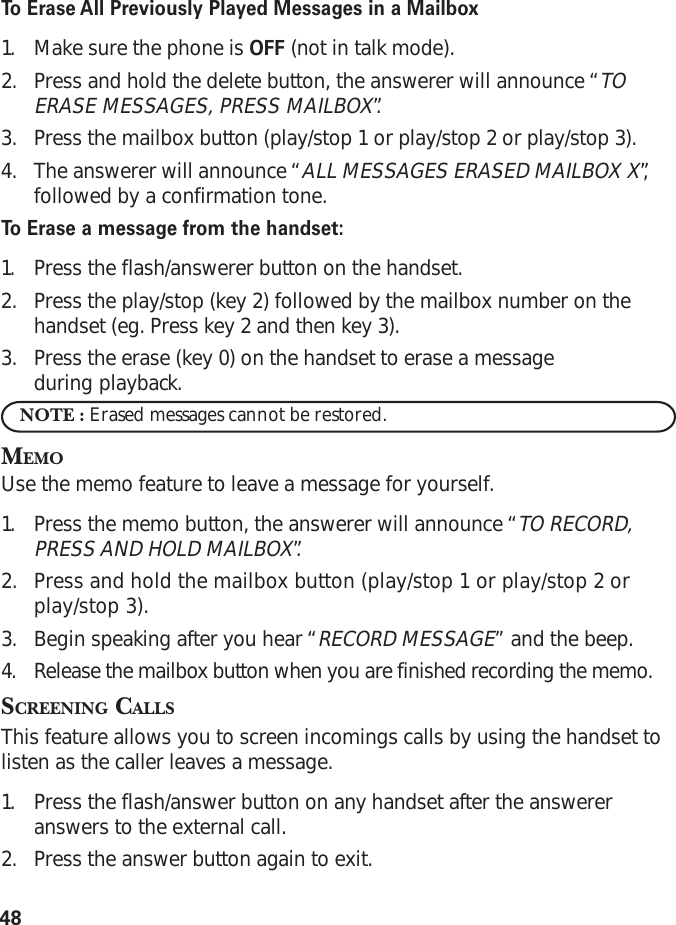 48To   Erase All Previously Played Messages in a Mailbox1. Make sure the phone is OFF (not in talk mode).2. Press and hold the delete button, the answerer will announce “TOERASE MESSAGES, PRESS MAILBOX”.3. Press the mailbox button (play/stop 1 or play/stop 2 or play/stop 3).4. The answerer will announce “ALL MESSAGES ERASED MAILBOX X”,followed by a confirmation tone.To   Erase a message from the handset:1. Press the flash/answerer button on the handset.2. Press the play/stop (key 2) followed by the mailbox number on thehandset (eg. Press key 2 and then key 3).3. Press the erase (key 0) on the handset to erase a messageduring playback.NOTE : Erased messages cannot be restored.MEMOUse the memo feature to leave a message for yourself.1. Press the memo button, the answerer will announce “TO RECORD,PRESS AND HOLD MAILBOX”.2. Press and hold the mailbox button (play/stop 1 or play/stop 2 orplay/stop 3).3. Begin speaking after you hear “RECORD MESSAGE” and the beep.4. Release the mailbox button when you are finished recording the memo.SCREENING CALLSThis feature allows you to screen incomings calls by using the handset tolisten as the caller leaves a message.1. Press the flash/answer button on any handset after the answereranswers to the external call.2. Press the answer button again to exit.