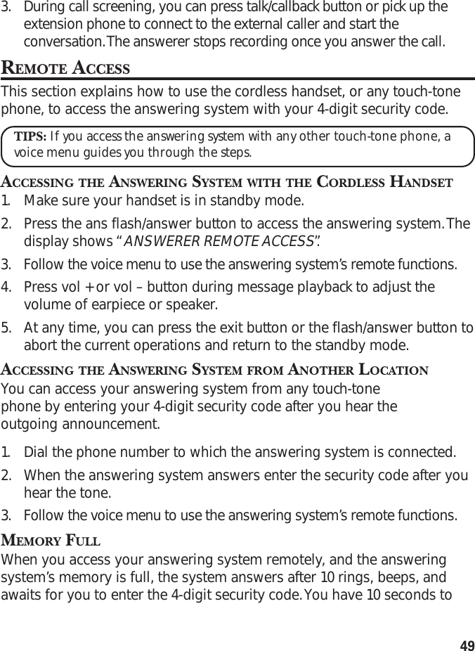 493. During call screening, you can press talk/callback button or pick up theextension phone to connect to the external caller and start theconversation. The answerer stops recording once you answer the call.REMOTE ACCESSThis section explains how to use the cordless handset, or any touch-tonephone, to access the answering system with your 4-digit security code.TIPS: If you access the answering system with any other touch-tone phone, avoice menu guides you through the steps.ACCESSING THE ANSWERING SYSTEM WITH THE CORDLESS HANDSET1. Make sure your handset is in standby mode.2. Press the ans flash/answer button to access the answering system. Thedisplay shows “ANSWERER REMOTE ACCESS”.3. Follow the voice menu to use the answering system’s remote functions.4. Press vol + or vol – button during message playback to adjust thevolume of earpiece or speaker.5. At any time, you can press the exit button or the flash/answer button toabort the current operations and return to the standby mode.ACCESSING THE ANSWERING SYSTEM FROM ANOTHER LOCATIONYou can access your answering system from any touch-tonephone by entering your 4-digit security code after you hear theoutgoing announcement.1. Dial the phone number to which the answering system is connected.2. When the answering system answers enter the security code after youhear the tone.3. Follow the voice menu to use the answering system’s remote functions.MEMORY FULLWhen you access your answering system remotely, and the answeringsystem’s memory is full, the system answers after 10 rings, beeps, andawaits for you to enter the 4-digit security code. You have 10 seconds to
