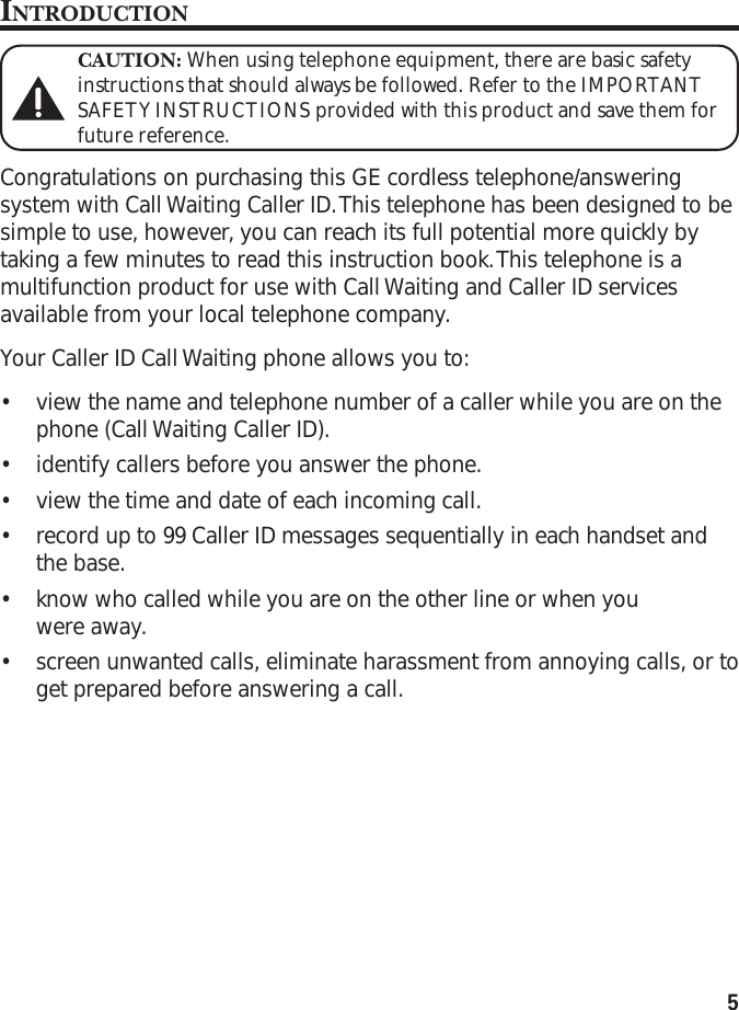 5INTRODUCTIONCAUTION: When using telephone equipment, there are basic safetyinstructions that should always be followed. Refer to the IMPORTANTSAFETY INSTRUCTIONS provided with this product and save them forfuture reference.Congratulations on purchasing this GE cordless telephone/answeringsystem with Call Waiting Caller ID. This telephone has been designed to besimple to use, however, you can reach its full potential more quickly bytaking a few minutes to read this instruction book. This telephone is amultifunction product for use with Call Waiting and Caller ID servicesavailable from your local telephone company.Your Caller ID Call Waiting phone allows you to:•view the name and telephone number of a caller while you are on thephone (Call Waiting Caller ID).•identify callers before you answer the phone.•view the time and date of each incoming call.•record up to 99 Caller ID messages sequentially in each handset andthe base.•know who called while you are on the other line or when youwere away.•screen unwanted calls, eliminate harassment from annoying calls, or toget prepared before answering a call.