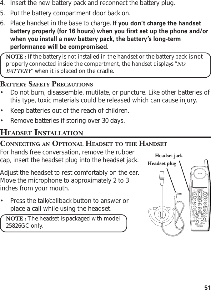514. Insert the new battery pack and reconnect the battery plug.5. Put the battery compartment door back on.6. Place handset in the base to charge. If you don’t charge the handsetbattery properly (for 16 hours) when you first set up the phone and/orwhen you install a new battery pack, the battery’s long-termperformance will be compromised.NOTE : If the battery is not installed in the handset or the battery pack is notproperly connected inside the compartment, the handset displays “NOBATTERY” when it is placed on the cradle.BATTERY SAFETY PRECAUTIONS•Do not burn, disassemble, mutilate, or puncture. Like other batteries ofthis type, toxic materials could be released which can cause injury.•Keep batteries out of the reach of children.•Remove batteries if storing over 30 days.HEADSET INSTALLATIONCONNECTING AN OPTIONAL HEADSET TO THE HANDSETFor hands free conversation, remove the rubbercap, insert the headset plug into the headset jack.Adjust the headset to rest comfortably on the ear.Move the microphone to approximately 2 to 3inches from your mouth.•Press the talk/callback button to answer orplace a call while using the headset.NOTE : The headset is packaged with model25826GC only.Headset jackHeadset plugCID/VOLcallbacktalk spkskiprewplaystopexit pauseeraseformat answerflashmuteprogselectdeleteredialintconfmemorywxyz9mno6def3abc2jkl5tuv8pqrs7ghi41*wxyz0#