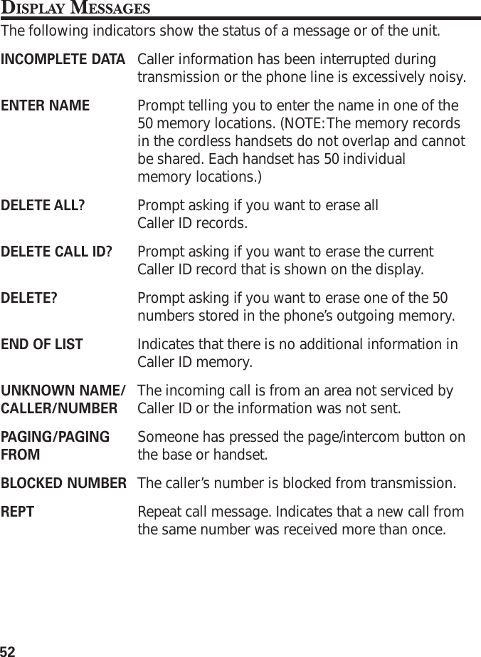 52DISPLAY MESSAGESThe following indicators show the status of a message or of the unit.INCOMPLETE DATA Caller information has been interrupted duringtransmission or the phone line is excessively noisy.ENTER NAME Prompt telling you to enter the name in one of the50 memory locations. (NOTE: The memory recordsin the cordless handsets do not overlap and cannotbe shared. Each handset has 50 individualmemory locations.)DELETE ALL? Prompt asking if you want to erase allCaller ID records.DELETE CALL ID? Prompt asking if you want to erase the currentCaller ID record that is shown on the display.DELETE? Prompt asking if you want to erase one of the 50numbers stored in the phone’s outgoing memory.END OF LIST Indicates that there is no additional information inCaller ID memory.UNKNOWN NAME/ The incoming call is from an area not serviced byCALLER/NUMBER Caller ID or the information was not sent.PAGING/PAGING Someone has pressed the page/intercom button onFROM the base or handset.BLOCKED NUMBER The caller’s number is blocked from transmission.REPT Repeat call message. Indicates that a new call fromthe same number was received more than once.