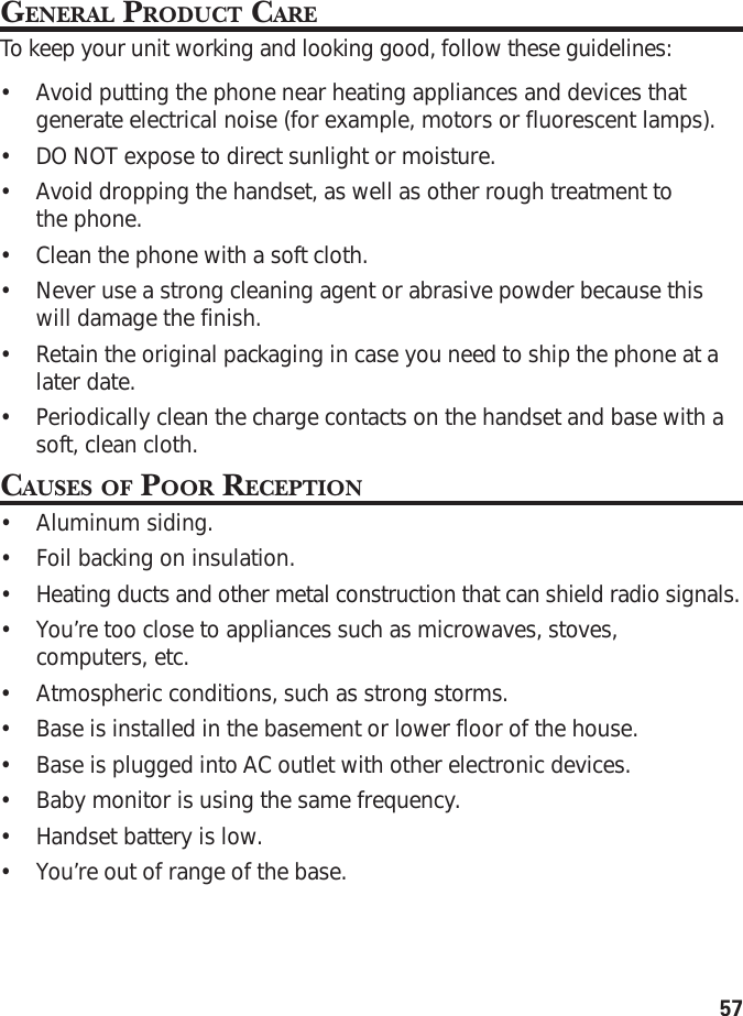 57GENERAL PRODUCT CARETo  k eep your unit working and looking good, follow these guidelines:•Avoid putting the phone near heating appliances and devices thatgenerate electrical noise (for example, motors or fluorescent lamps).•DO NOT expose to direct sunlight or moisture.•Avoid dropping the handset, as well as other rough treatment tothe phone.•Clean the phone with a soft cloth.•Never use a strong cleaning agent or abrasive powder because thiswill damage the finish.•Retain the original packaging in case you need to ship the phone at alater date.•Periodically clean the charge contacts on the handset and base with asoft, clean cloth.CAUSES OF POOR RECEPTION•Aluminum siding.•Foil backing on insulation.•Heating ducts and other metal construction that can shield radio signals.•You’re too close to appliances such as microwaves, stoves,computers, etc.•Atmospheric conditions, such as strong storms.•Base is installed in the basement or lower floor of the house.•Base is plugged into AC outlet with other electronic devices.•Baby monitor is using the same frequency.•Handset battery is low.•You’re out of range of the base.