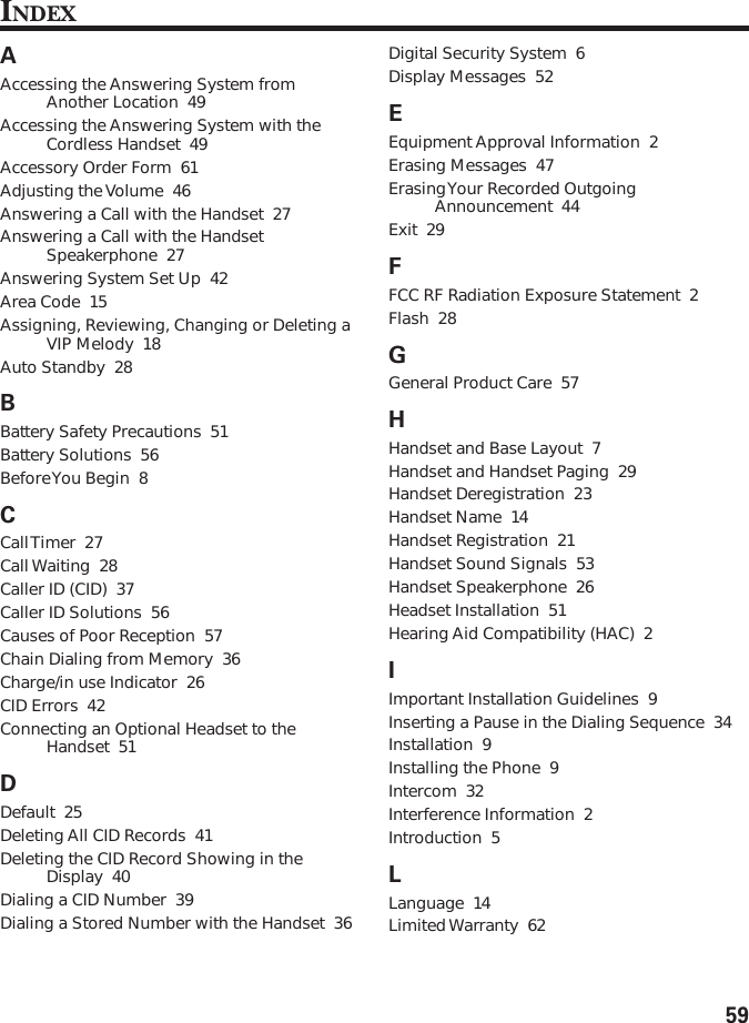 59INDEXAAccessing the Answering System fromAnother Location  49Accessing the Answering System with theCordless Handset  49Accessory Order Form  61Adjusting the Volume  46Answering a Call with the Handset  27Answering a Call with the HandsetSpeakerphone  27Answering System Set Up  42Area Code  15Assigning, Reviewing, Changing or Deleting aVIP Melody  18Auto Standby  28BBattery Safety Precautions  51Battery Solutions  56Before You Begin  8CCall Timer  27Call Waiting  28Caller ID (CID)  37Caller ID Solutions  56Causes of Poor Reception  57Chain Dialing from Memory  36Charge/in use Indicator  26CID Errors  42Connecting an Optional Headset to theHandset  51DDefault  25Deleting All CID Records  41Deleting the CID Record Showing in theDisplay  40Dialing a CID Number  39Dialing a Stored Number with the Handset  36Digital Security System  6Display Messages  52EEquipment Approval Information  2Erasing Messages  47Erasing Your  Recorded OutgoingAnnouncement  44Exit  29FFCC RF Radiation Exposure Statement  2Flash  28GGeneral Product Care  57HHandset and Base Layout  7Handset and Handset Paging  29Handset Deregistration  23Handset Name  14Handset Registration  21Handset Sound Signals  53Handset Speakerphone  26Headset Installation  51Hearing Aid Compatibility (HAC)  2IImportant Installation Guidelines  9Inserting a Pause in the Dialing Sequence  34Installation  9Installing the Phone  9Intercom  32Interference Information  2Introduction  5LLanguage  14Limited Warranty  62