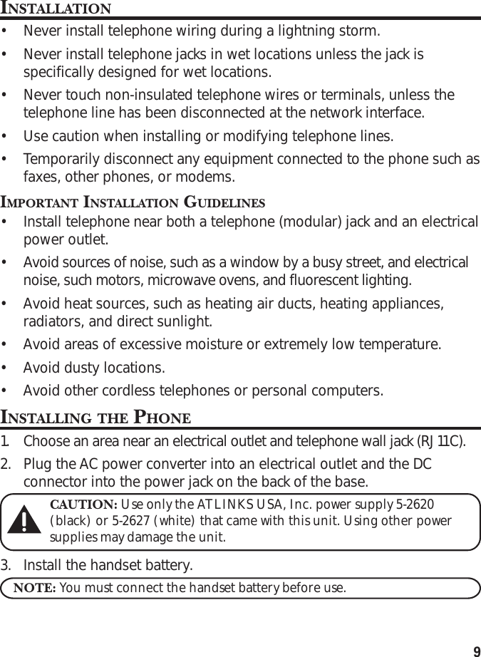 9INSTALLATION•Never install telephone wiring during a lightning storm.•Never install telephone jacks in wet locations unless the jack isspecifically designed for wet locations.•Never touch non-insulated telephone wires or terminals, unless thetelephone line has been disconnected at the network interface.•Use caution when installing or modifying telephone lines.•Temporarily disconnect any equipment connected to the phone such asfaxes, other phones, or modems.IMPORTANT INSTALLATION GUIDELINES•Install telephone near both a telephone (modular) jack and an electricalpower outlet.•Avoid sources of noise, such as a window by a busy street, and electricalnoise, such motors, microwave ovens, and fluorescent lighting.•Avoid heat sources, such as heating air ducts, heating appliances,radiators, and direct sunlight.•Avoid areas of excessive moisture or extremely low temperature.•Avoid dusty locations.•Avoid other cordless telephones or personal computers.INSTALLING THE PHONE1. Choose an area near an electrical outlet and telephone wall jack (RJ11C).2. Plug the AC power converter into an electrical outlet and the DCconnector into the power jack on the back of the base.CAUTION: Use only the ATLINKS USA, Inc. power supply 5-2620(black) or 5-2627 (white) that came with this unit. Using other powersupplies may damage the unit.3. Install the handset battery.NOTE: You must connect the handset battery before use.