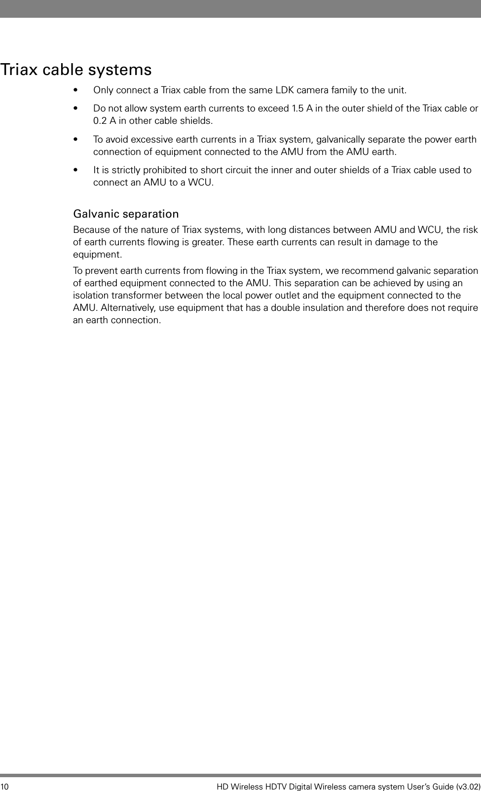 10 HD Wireless HDTV Digital Wireless camera system User’s Guide (v3.02)Triax cable systems• Only connect a Triax cable from the same LDK camera family to the unit.• Do not allow system earth currents to exceed 1.5 A in the outer shield of the Triax cable or 0.2 A in other cable shields.• To avoid excessive earth currents in a Triax system, galvanically separate the power earth connection of equipment connected to the AMU from the AMU earth.• It is strictly prohibited to short circuit the inner and outer shields of a Triax cable used to connect an AMU to a WCU.Galvanic separationBecause of the nature of Triax systems, with long distances between AMU and WCU, the risk of earth currents flowing is greater. These earth currents can result in damage to the equipment.To prevent earth currents from flowing in the Triax system, we recommend galvanic separation of earthed equipment connected to the AMU. This separation can be achieved by using an isolation transformer between the local power outlet and the equipment connected to the AMU. Alternatively, use equipment that has a double insulation and therefore does not require an earth connection. 