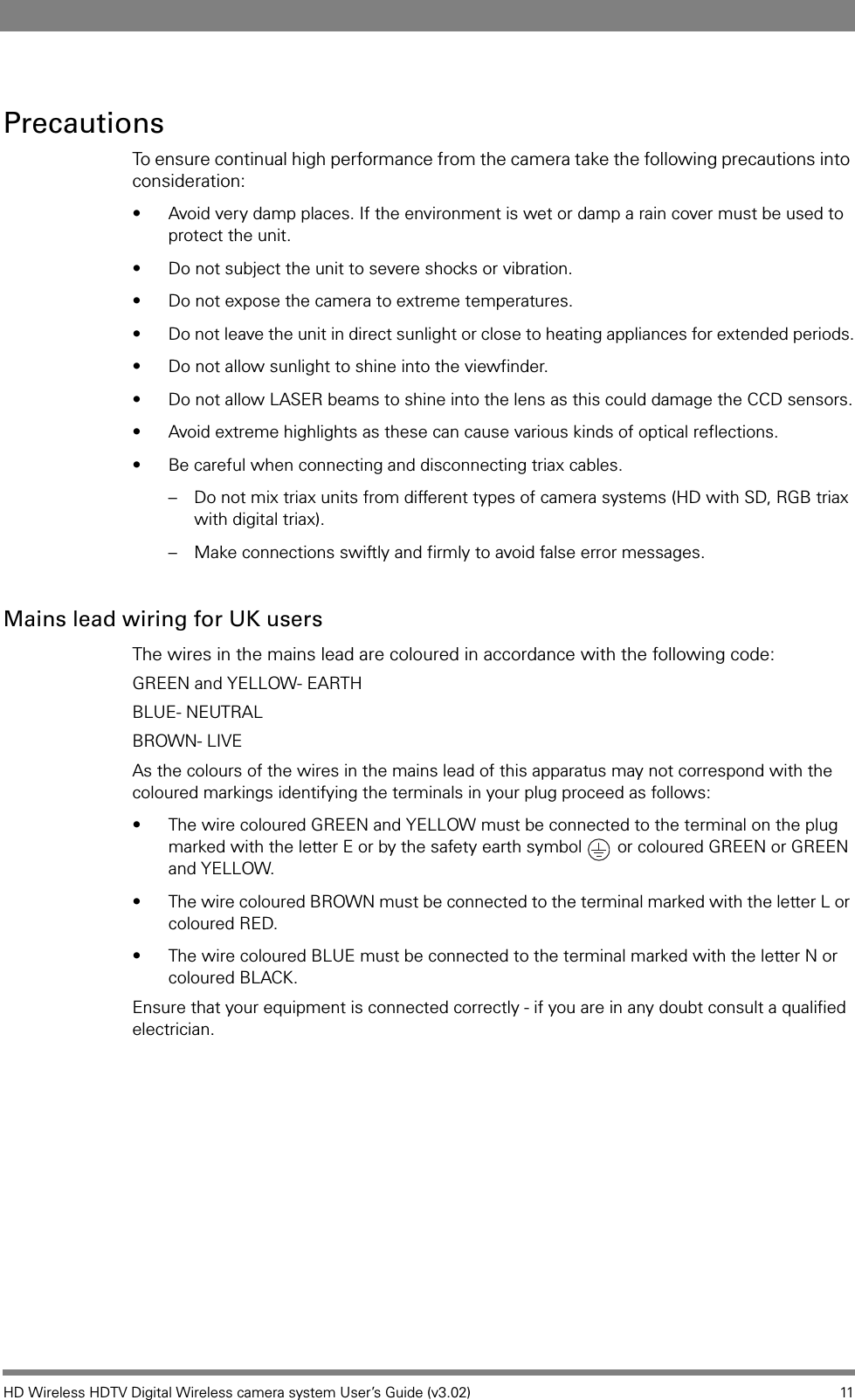 HD Wireless HDTV Digital Wireless camera system User’s Guide (v3.02) 11PrecautionsTo ensure continual high performance from the camera take the following precautions into consideration:• Avoid very damp places. If the environment is wet or damp a rain cover must be used to protect the unit.• Do not subject the unit to severe shocks or vibration.• Do not expose the camera to extreme temperatures.• Do not leave the unit in direct sunlight or close to heating appliances for extended periods.• Do not allow sunlight to shine into the viewfinder.• Do not allow LASER beams to shine into the lens as this could damage the CCD sensors.• Avoid extreme highlights as these can cause various kinds of optical reflections.• Be careful when connecting and disconnecting triax cables. – Do not mix triax units from different types of camera systems (HD with SD, RGB triax with digital triax).– Make connections swiftly and firmly to avoid false error messages.Mains lead wiring for UK usersThe wires in the mains lead are coloured in accordance with the following code:GREEN and YELLOW- EARTHBLUE- NEUTRALBROWN- LIVEAs the colours of the wires in the mains lead of this apparatus may not correspond with the coloured markings identifying the terminals in your plug proceed as follows:• The wire coloured GREEN and YELLOW must be connected to the terminal on the plug marked with the letter E or by the safety earth symbol   or coloured GREEN or GREEN and YELLOW.• The wire coloured BROWN must be connected to the terminal marked with the letter L or coloured RED.• The wire coloured BLUE must be connected to the terminal marked with the letter N or coloured BLACK.Ensure that your equipment is connected correctly - if you are in any doubt consult a qualified electrician.