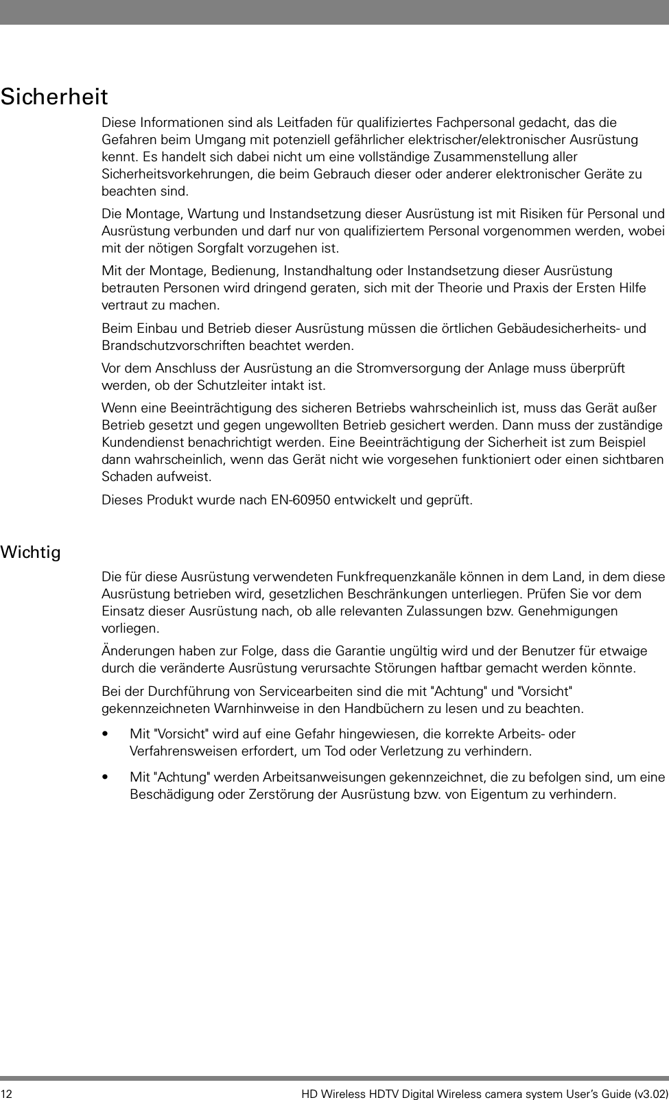 12 HD Wireless HDTV Digital Wireless camera system User’s Guide (v3.02)SicherheitDiese Informationen sind als Leitfaden für qualifiziertes Fachpersonal gedacht, das die Gefahren beim Umgang mit potenziell gefährlicher elektrischer/elektronischer Ausrüstung kennt. Es handelt sich dabei nicht um eine vollständige Zusammenstellung aller Sicherheitsvorkehrungen, die beim Gebrauch dieser oder anderer elektronischer Geräte zu beachten sind. Die Montage, Wartung und Instandsetzung dieser Ausrüstung ist mit Risiken für Personal und Ausrüstung verbunden und darf nur von qualifiziertem Personal vorgenommen werden, wobei mit der nötigen Sorgfalt vorzugehen ist. Mit der Montage, Bedienung, Instandhaltung oder Instandsetzung dieser Ausrüstung betrauten Personen wird dringend geraten, sich mit der Theorie und Praxis der Ersten Hilfe vertraut zu machen. Beim Einbau und Betrieb dieser Ausrüstung müssen die örtlichen Gebäudesicherheits- und Brandschutzvorschriften beachtet werden. Vor dem Anschluss der Ausrüstung an die Stromversorgung der Anlage muss überprüft werden, ob der Schutzleiter intakt ist. Wenn eine Beeinträchtigung des sicheren Betriebs wahrscheinlich ist, muss das Gerät außer Betrieb gesetzt und gegen ungewollten Betrieb gesichert werden. Dann muss der zuständige Kundendienst benachrichtigt werden. Eine Beeinträchtigung der Sicherheit ist zum Beispiel dann wahrscheinlich, wenn das Gerät nicht wie vorgesehen funktioniert oder einen sichtbaren Schaden aufweist. Dieses Produkt wurde nach EN-60950 entwickelt und geprüft.WichtigDie für diese Ausrüstung verwendeten Funkfrequenzkanäle können in dem Land, in dem diese Ausrüstung betrieben wird, gesetzlichen Beschränkungen unterliegen. Prüfen Sie vor dem Einsatz dieser Ausrüstung nach, ob alle relevanten Zulassungen bzw. Genehmigungen vorliegen. Änderungen haben zur Folge, dass die Garantie ungültig wird und der Benutzer für etwaige durch die veränderte Ausrüstung verursachte Störungen haftbar gemacht werden könnte.Bei der Durchführung von Servicearbeiten sind die mit &quot;Achtung&quot; und &quot;Vorsicht&quot; gekennzeichneten Warnhinweise in den Handbüchern zu lesen und zu beachten.  • Mit &quot;Vorsicht&quot; wird auf eine Gefahr hingewiesen, die korrekte Arbeits- oder Verfahrensweisen erfordert, um Tod oder Verletzung zu verhindern. • Mit &quot;Achtung&quot; werden Arbeitsanweisungen gekennzeichnet, die zu befolgen sind, um eine Beschädigung oder Zerstörung der Ausrüstung bzw. von Eigentum zu verhindern.