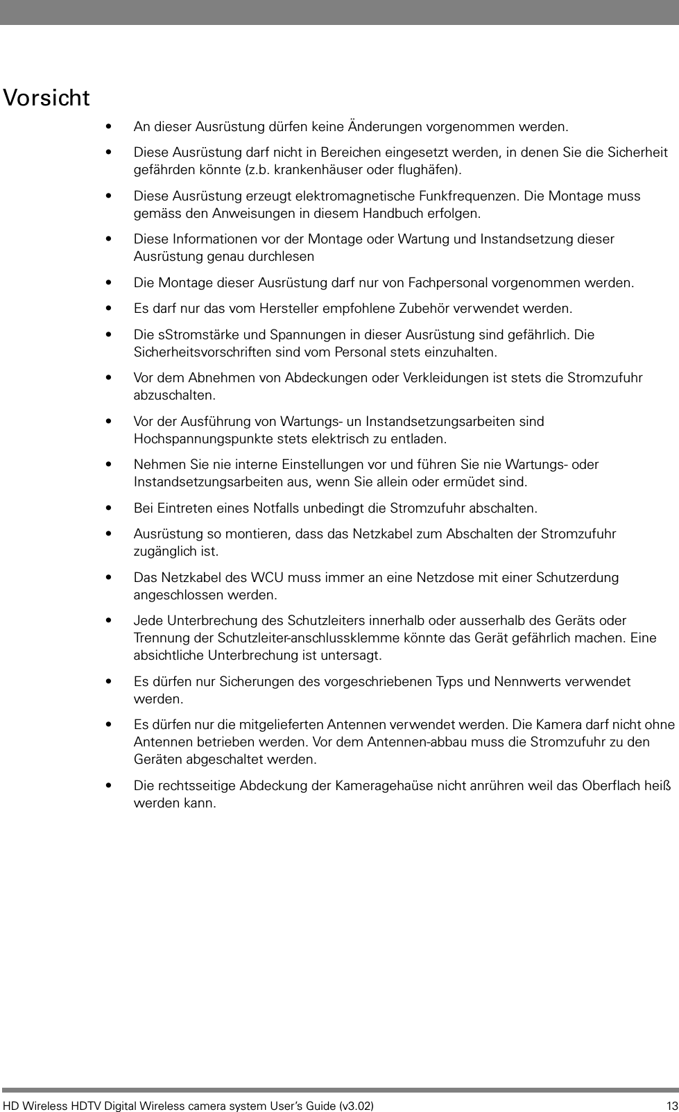 HD Wireless HDTV Digital Wireless camera system User’s Guide (v3.02) 13Vorsicht• An dieser Ausrüstung dürfen keine Änderungen vorgenommen werden.• Diese Ausrüstung darf nicht in Bereichen eingesetzt werden, in denen Sie die Sicherheit gefährden könnte (z.b. krankenhäuser oder flughäfen).• Diese Ausrüstung erzeugt elektromagnetische Funkfrequenzen. Die Montage muss gemäss den Anweisungen in diesem Handbuch erfolgen.• Diese Informationen vor der Montage oder Wartung und Instandsetzung dieser Ausrüstung genau durchlesen• Die Montage dieser Ausrüstung darf nur von Fachpersonal vorgenommen werden.• Es darf nur das vom Hersteller empfohlene Zubehör verwendet werden.• Die sStromstärke und Spannungen in dieser Ausrüstung sind gefährlich. Die Sicherheitsvorschriften sind vom Personal stets einzuhalten.• Vor dem Abnehmen von Abdeckungen oder Verkleidungen ist stets die Stromzufuhr abzuschalten.• Vor der Ausführung von Wartungs- un Instandsetzungsarbeiten sind Hochspannungspunkte stets elektrisch zu entladen.• Nehmen Sie nie interne Einstellungen vor und führen Sie nie Wartungs- oder Instandsetzungsarbeiten aus, wenn Sie allein oder ermüdet sind.• Bei Eintreten eines Notfalls unbedingt die Stromzufuhr abschalten.• Ausrüstung so montieren, dass das Netzkabel zum Abschalten der Stromzufuhr zugänglich ist.• Das Netzkabel des WCU muss immer an eine Netzdose mit einer Schutzerdung angeschlossen werden.• Jede Unterbrechung des Schutzleiters innerhalb oder ausserhalb des Geräts oder Trennung der Schutzleiter-anschlussklemme könnte das Gerät gefährlich machen. Eine absichtliche Unterbrechung ist untersagt.• Es dürfen nur Sicherungen des vorgeschriebenen Typs und Nennwerts verwendet werden.• Es dürfen nur die mitgelieferten Antennen verwendet werden. Die Kamera darf nicht ohne Antennen betrieben werden. Vor dem Antennen-abbau muss die Stromzufuhr zu den Geräten abgeschaltet werden.• Die rechtsseitige Abdeckung der Kameragehaüse nicht anrühren weil das Oberflach heiß werden kann.