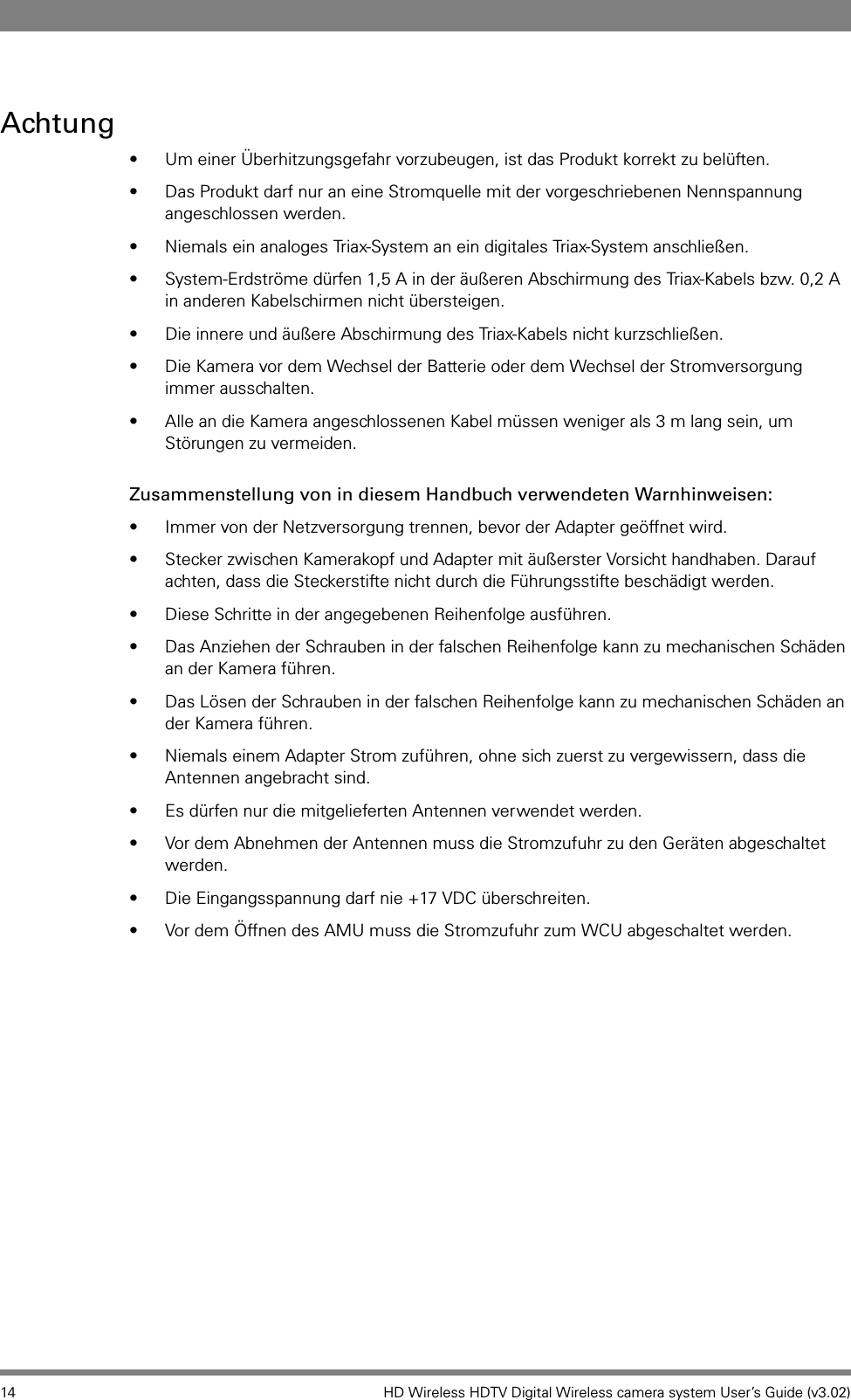 14 HD Wireless HDTV Digital Wireless camera system User’s Guide (v3.02)Achtung• Um einer Überhitzungsgefahr vorzubeugen, ist das Produkt korrekt zu belüften.• Das Produkt darf nur an eine Stromquelle mit der vorgeschriebenen Nennspannung angeschlossen werden.• Niemals ein analoges Triax-System an ein digitales Triax-System anschließen.• System-Erdströme dürfen 1,5 A in der äußeren Abschirmung des Triax-Kabels bzw. 0,2 A in anderen Kabelschirmen nicht übersteigen.• Die innere und äußere Abschirmung des Triax-Kabels nicht kurzschließen.• Die Kamera vor dem Wechsel der Batterie oder dem Wechsel der Stromversorgung immer ausschalten.• Alle an die Kamera angeschlossenen Kabel müssen weniger als 3 m lang sein, um Störungen zu vermeiden.Zusammenstellung von in diesem Handbuch verwendeten Warnhinweisen:• Immer von der Netzversorgung trennen, bevor der Adapter geöffnet wird.• Stecker zwischen Kamerakopf und Adapter mit äußerster Vorsicht handhaben. Darauf achten, dass die Steckerstifte nicht durch die Führungsstifte beschädigt werden.• Diese Schritte in der angegebenen Reihenfolge ausführen.• Das Anziehen der Schrauben in der falschen Reihenfolge kann zu mechanischen Schäden an der Kamera führen.• Das Lösen der Schrauben in der falschen Reihenfolge kann zu mechanischen Schäden an der Kamera führen.• Niemals einem Adapter Strom zuführen, ohne sich zuerst zu vergewissern, dass die Antennen angebracht sind.• Es dürfen nur die mitgelieferten Antennen verwendet werden.• Vor dem Abnehmen der Antennen muss die Stromzufuhr zu den Geräten abgeschaltet werden.• Die Eingangsspannung darf nie +17 VDC überschreiten.• Vor dem Öffnen des AMU muss die Stromzufuhr zum WCU abgeschaltet werden.