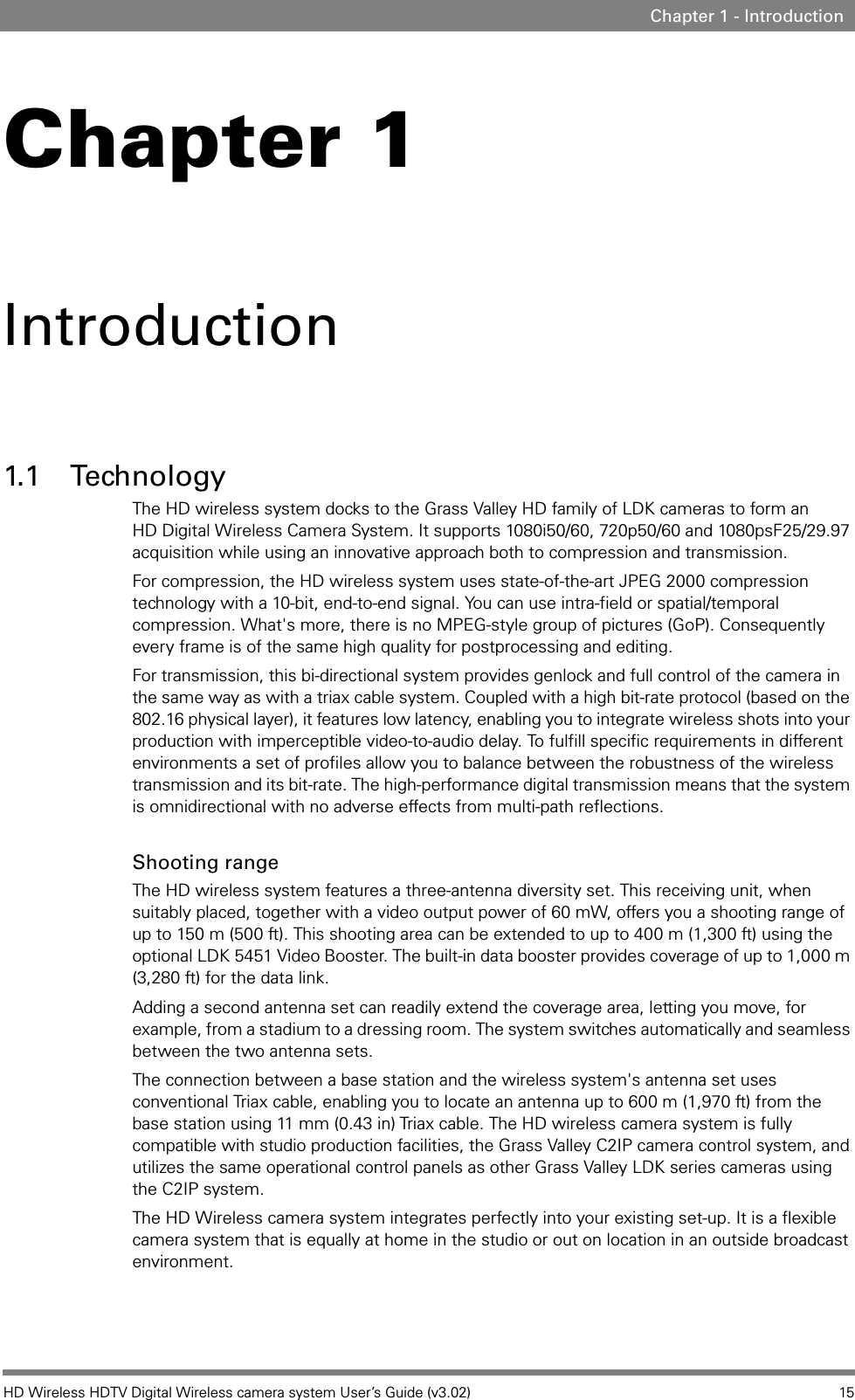 HD Wireless HDTV Digital Wireless camera system User’s Guide (v3.02) 15Chapter 1 - IntroductionChapter 1Introduction1.1 TechnologyThe HD wireless system docks to the Grass Valley HD family of LDK cameras to form an HD Digital Wireless Camera System. It supports 1080i50/60, 720p50/60 and 1080psF25/29.97 acquisition while using an innovative approach both to compression and transmission.For compression, the HD wireless system uses state-of-the-art JPEG 2000 compression technology with a 10-bit, end-to-end signal. You can use intra-field or spatial/temporal compression. What&apos;s more, there is no MPEG-style group of pictures (GoP). Consequently every frame is of the same high quality for postprocessing and editing. For transmission, this bi-directional system provides genlock and full control of the camera in the same way as with a triax cable system. Coupled with a high bit-rate protocol (based on the 802.16 physical layer), it features low latency, enabling you to integrate wireless shots into your production with imperceptible video-to-audio delay. To fulfill specific requirements in different environments a set of profiles allow you to balance between the robustness of the wireless transmission and its bit-rate. The high-performance digital transmission means that the system is omnidirectional with no adverse effects from multi-path reflections. Shooting rangeThe HD wireless system features a three-antenna diversity set. This receiving unit, when suitably placed, together with a video output power of 60 mW, offers you a shooting range of up to 150 m (500 ft). This shooting area can be extended to up to 400 m (1,300 ft) using the optional LDK 5451 Video Booster. The built-in data booster provides coverage of up to 1,000 m (3,280 ft) for the data link. Adding a second antenna set can readily extend the coverage area, letting you move, for example, from a stadium to a dressing room. The system switches automatically and seamless between the two antenna sets. The connection between a base station and the wireless system&apos;s antenna set uses conventional Triax cable, enabling you to locate an antenna up to 600 m (1,970 ft) from the base station using 11 mm (0.43 in) Triax cable. The HD wireless camera system is fully compatible with studio production facilities, the Grass Valley C2IP camera control system, and utilizes the same operational control panels as other Grass Valley LDK series cameras using the C2IP system. The HD Wireless camera system integrates perfectly into your existing set-up. It is a flexible camera system that is equally at home in the studio or out on location in an outside broadcast environment. 