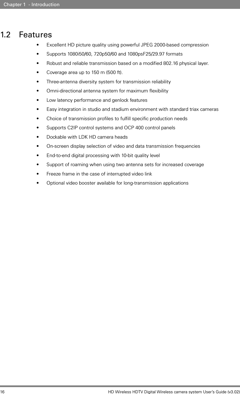 16 HD Wireless HDTV Digital Wireless camera system User’s Guide (v3.02)Chapter 1  - Introduction1.2 Features• Excellent HD picture quality using powerful JPEG 2000-based compression • Supports 1080i50/60, 720p50/60 and 1080psF25/29.97 formats • Robust and reliable transmission based on a modified 802.16 physical layer.• Coverage area up to 150 m (500 ft).• Three-antenna diversity system for transmission reliability • Omni-directional antenna system for maximum flexibility • Low latency performance and genlock features • Easy integration in studio and stadium environment with standard triax cameras • Choice of transmission profiles to fulfill specific production needs • Supports C2IP control systems and OCP 400 control panels • Dockable with LDK HD camera heads• On-screen display selection of video and data transmission frequencies • End-to-end digital processing with 10-bit quality level • Support of roaming when using two antenna sets for increased coverage • Freeze frame in the case of interrupted video link • Optional video booster available for long-transmission applications 