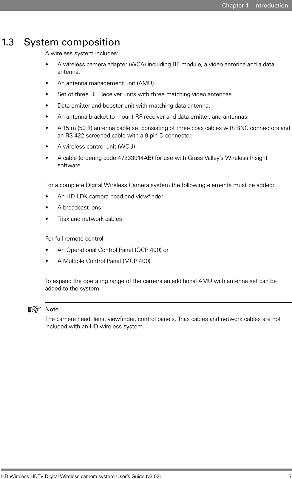 HD Wireless HDTV Digital Wireless camera system User’s Guide (v3.02) 17Chapter 1 - Introduction1.3 System compositionA wireless system includes:• A wireless camera adapter (WCA) including RF module, a video antenna and a data antenna.• An antenna management unit (AMU).• Set of three RF Receiver units with three matching video antennas. • Data emitter and booster unit with matching data antenna.• An antenna bracket to mount RF receiver and data emitter, and antennas.• A 15 m (50 ft) antenna cable set consisting of three coax cables with BNC connectors and an RS 422 screened cable with a 9-pin D connector.• A wireless control unit (WCU).• A cable (ordering code 47233914AB) for use with Grass Valley’s Wireless Insight software.For a complete Digital Wireless Camera system the following elements must be added:• An HD LDK camera head and viewfinder• A broadcast lens• Triax and network cables For full remote control:• An Operational Control Panel (OCP 400) or• A Multiple Control Panel (MCP 400)To expand the operating range of the camera an additional AMU with antenna set can be added to the system.☞Note The camera head, lens, viewfinder, control panels, Triax cables and network cables are not included with an HD wireless system.