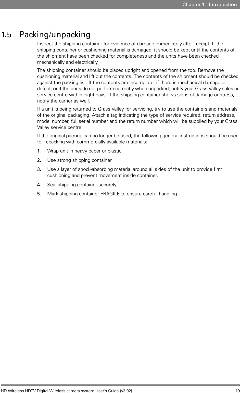 HD Wireless HDTV Digital Wireless camera system User’s Guide (v3.02) 19Chapter 1 - Introduction1.5 Packing/unpackingInspect the shipping container for evidence of damage immediately after receipt. If the shipping container or cushioning material is damaged, it should be kept until the contents of the shipment have been checked for completeness and the units have been checked mechanically and electrically.The shipping container should be placed upright and opened from the top. Remove the cushioning material and lift out the contents. The contents of the shipment should be checked against the packing list. If the contents are incomplete, if there is mechanical damage or defect, or if the units do not perform correctly when unpacked, notify your Grass Valley sales or service centre within eight days. If the shipping container shows signs of damage or stress, notify the carrier as well.If a unit is being returned to Grass Valley for servicing, try to use the containers and materials of the original packaging. Attach a tag indicating the type of service required, return address, model number, full serial number and the return number which will be supplied by your Grass Valley service centre.If the original packing can no longer be used, the following general instructions should be used for repacking with commercially available materials:1. Wrap unit in heavy paper or plastic.2. Use strong shipping container.3. Use a layer of shock-absorbing material around all sides of the unit to provide firm cushioning and prevent movement inside container.4. Seal shipping container securely.5. Mark shipping container FRAGILE to ensure careful handling.