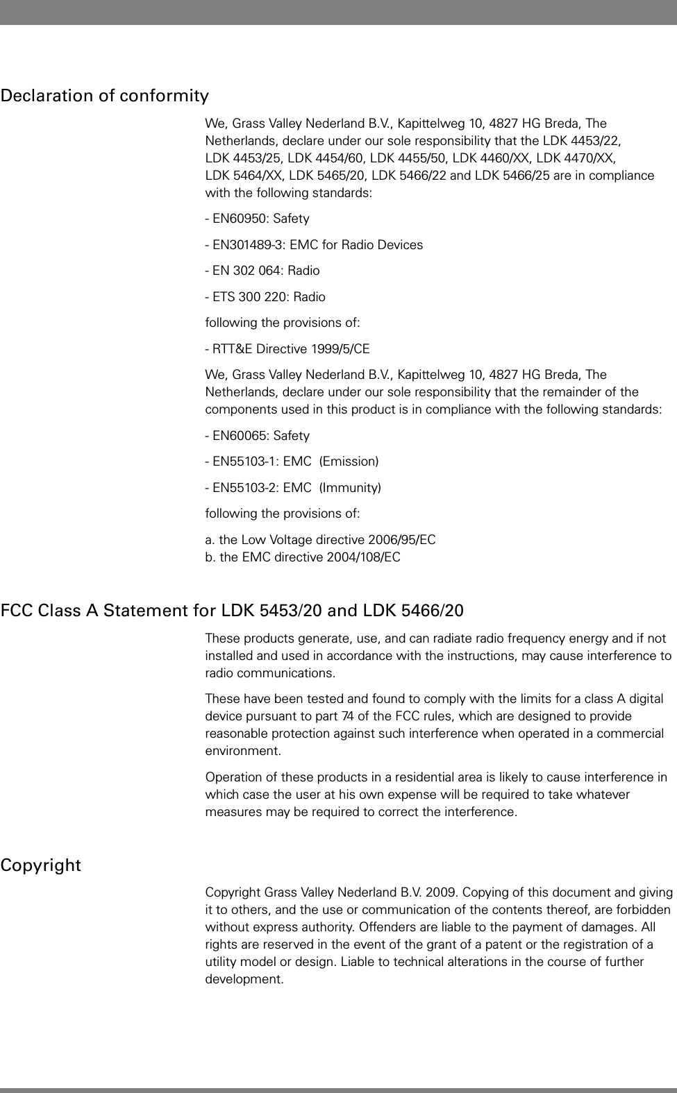 Declaration of conformityWe, Grass Valley Nederland B.V., Kapittelweg 10, 4827 HG Breda, The Netherlands, declare under our sole responsibility that the LDK 4453/22, LDK 4453/25, LDK 4454/60, LDK 4455/50, LDK 4460/XX, LDK 4470/XX, LDK 5464/XX, LDK 5465/20, LDK 5466/22 and LDK 5466/25 are in compliance with the following standards:- EN60950: Safety- EN301489-3: EMC for Radio Devices- EN 302 064: Radio- ETS 300 220: Radiofollowing the provisions of:- RTT&amp;E Directive 1999/5/CEWe, Grass Valley Nederland B.V., Kapittelweg 10, 4827 HG Breda, The Netherlands, declare under our sole responsibility that the remainder of the components used in this product is in compliance with the following standards:- EN60065: Safety- EN55103-1: EMC  (Emission)- EN55103-2: EMC  (Immunity)following the provisions of:a. the Low Voltage directive 2006/95/EC b. the EMC directive 2004/108/ECFCC Class A Statement for LDK 5453/20 and LDK 5466/20These products generate, use, and can radiate radio frequency energy and if not installed and used in accordance with the instructions, may cause interference to radio communications.These have been tested and found to comply with the limits for a class A digital device pursuant to part 74 of the FCC rules, which are designed to provide reasonable protection against such interference when operated in a commercial environment.Operation of these products in a residential area is likely to cause interference in which case the user at his own expense will be required to take whatever measures may be required to correct the interference.CopyrightCopyright Grass Valley Nederland B.V. 2009. Copying of this document and giving it to others, and the use or communication of the contents thereof, are forbidden without express authority. Offenders are liable to the payment of damages. All rights are reserved in the event of the grant of a patent or the registration of a utility model or design. Liable to technical alterations in the course of further development.